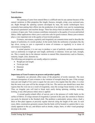Textile Testing By P. Rangari Page 58
Yarn Evenness
Introduction
The spinning of yarns from natural fibres is a difficult task for any spinner because of the
natural variations in fibre properties like length, fineness, strength, crimp, cross sectional area,
etc. Right through the spinning systems developed by man, the textile technologists have
constantly been putting their efforts into the production of an ideally even yarn by manipulating
the process parameters and machine design. There has always been an endeavour to enhance the
evenness of spun yarn. Yarn evenness contributes immensely to the quality of woven and knitted
fabrics. Other applications where yarn is used also calls for good evenness. Hence yarn evenness
plays a very important role in the quality of most textile products.
Evenness, unevenness, regularity and irregularity are common terms used to describe the
degree of uniformity of a textile product. In the textile field, the uniformity of products like the
lap, sliver, roving or yarn is expressed in terms of evenness or regularity or in terms of
unevenness o irregularity.
In actual practice, it is not easy to produce a yarn of perfectly uniform characteristics
such as uniformity in weight per unit length, uniformity in diameter, twists per inch, strength,
etc. This is mainly due to the inherent variation in natural fibre characteristics such as fineness,
maturity, length, color, diameter etc.
The following yarn properties are usually subject to variation.
 Weight per unit length
 Twists per inch
 Diameter
 Strength
Importance of Yarn Evenness on process and product quality
Irregularity can adversely affect many of the properties of textile materials. The most
obvious consequence of yarn evenness is the variation of strength along the yarn. If the average
mass per unit length of two yarns is equal, but one yarn is less regular than the other, it is clear
that the more even yarn will be the stronger of the two. The uneven one should have more thin
regions than the even one as a result of irregularity, since the average linear density is the same.
Thus, an irregular yarn will tend to break more easily during spinning, winding, weaving,
knitting, or any other process where stress is applied.
A second quality-related effect of uneven yarn is the presence of visible faults on the
surface of fabrics. If a large amount of irregularity is present in the yarn, the variation in fineness
can easily be detected in the finished cloth. The problem is particularly serious when a fault a
thick or thin place appears at precisely regular intervals along the length of the yarn. In such
cases, fabric construction geometry ensures that the faults will be located in a pattern that is very
clearly apparent to the eye, and defects such as streaks, stripes, barre, or other visual groupings
develop in the cloth.
 