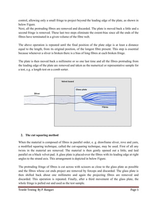Textile Testing By P. Rangari
control, allowing only a small fringe to project beyond the leading edge of
below Figure.
Next, all the protruding fibres are removed and discarded. The plate is moved back a
second fringe is removed. These last two steps eliminate the extent
fibres have terminated in a given volume of the fibre web.
The above operation is repeated until the final position of the plate edge is at least a
equal to the length, from its original position, of the longest f
because whenever a sliver is broken there is a bias of long fibres at each
The plate is then moved back a millimetre or so one last time
the leading edge of the plate are removed and taken as the numerical or
a test, e.g. a length test on a comb sorter.
2. The cut squaring method
When the material is composed of fibres in
a modified squaring technique, called the cut
twists in the material are removed. The material is then gently opened
parallel on a black velvet pad. A glass plate is placed
angles to the strand axis. This arrangement is depicted in
The protruding fringe of fibres is cut across with scissors as close to the glass plate as
and the fibres whose cut ends project are removed by forceps and discarded.
then shifted back about one millimetre and again the projecting fibres
discarded. This operation is repeated. Finally, after a third mo
whole fringe is pulled out and used as the test sample.
control, allowing only a small fringe to project beyond the leading edge of the plate, as shown in
Next, all the protruding fibres are removed and discarded. The plate is moved back a
second fringe is removed. These last two steps eliminate the extent-bias since all the ends of
inated in a given volume of the fibre web.
The above operation is repeated until the final position of the plate edge is at least a
ginal position, of the longest fibre present. This
because whenever a sliver is broken there is a bias of long fibres at each broken fringe.
The plate is then moved back a millimetre or so one last time and all the fibres
the leading edge of the plate are removed and taken as the numerical or representative sample for
omb sorter.
The cut squaring method
When the material is composed of fibres in parallel order, e. g. drawframe sliver, rove and
a modified squaring technique, called the cut-squaring technique, may be used.
twists in the material are removed. The material is then gently opened out a little, and laid
a black velvet pad. A glass plate is placed-over the fibres with its leading edge at right
angles to the strand axis. This arrangement is depicted in below Figure.
The protruding fringe of fibres is cut across with scissors as close to the glass plate as
and the fibres whose cut ends project are removed by forceps and discarded. The glass plate is
then shifted back about one millimetre and again the projecting fibres are removed and
discarded. This operation is repeated. Finally, after a third movement of the glass plate, the
whole fringe is pulled out and used as the test sample.
Page 5
e plate, as shown in
Next, all the protruding fibres are removed and discarded. The plate is moved back a little and a
all the ends of the
The above operation is repeated until the final position of the plate edge is at least a distance
ibre present. This step is essential
broken fringe.
and all the fibres protruding from
representative sample for
parallel order, e. g. drawframe sliver, rove and yarn,
squaring technique, may be used. First of all any
out a little, and laid
with its leading edge at right
The protruding fringe of fibres is cut across with scissors as close to the glass plate as possible
The glass plate is
are removed and
the glass plate, the
 