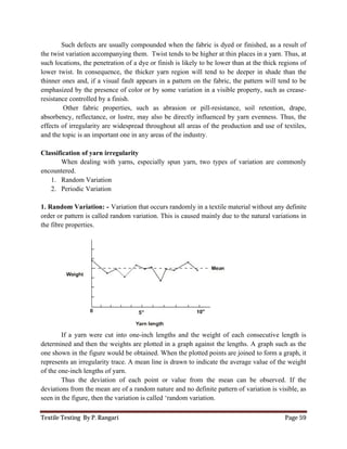 Textile Testing By P. Rangari
Such defects are usually compounded when the fabric is dyed or finished, as a result of
the twist variation accompanying them. Twist tends to be higher at thin places in a yarn.
such locations, the penetration of a dye or finish is likely to be
lower twist. In consequence, the thicker yarn region will tend to be deeper in shade than the
thinner ones and, if a visual fault appears in a pattern on the fabric, the pattern will tend to be
emphasized by the presence of color
resistance controlled by a finish.
Other fabric properties, such as abrasion or pill
absorbency, reflectance, or lustre, may also be directly influenced by yarn ev
effects of irregularity are widespread throughout all areas of the production and use of textiles,
and the topic is an important one in any areas of the industry.
Classification of yarn irregularity
When dealing with yarns, especially spun yarn, two types of variation are
encountered.
1. Random Variation
2. Periodic Variation
1. Random Variation: - Variation that occurs randomly in a textile material
order or pattern is called random variation. This is caused mainly due to the natural variations in
the fibre properties.
If a yarn were cut into one
determined and then the weights are plotted in a graph against the lengths. A
one shown in the figure would be
represents an irregularity trace. A mean line is
of the one-inch lengths of yarn.
Thus the deviation of each point or value from the mean
deviations from the mean are of a
seen in the figure, then the variation is called
s are usually compounded when the fabric is dyed or finished, as a result of
the twist variation accompanying them. Twist tends to be higher at thin places in a yarn.
such locations, the penetration of a dye or finish is likely to be lower than at the thick regions of
lower twist. In consequence, the thicker yarn region will tend to be deeper in shade than the
thinner ones and, if a visual fault appears in a pattern on the fabric, the pattern will tend to be
color or by some variation in a visible property, such as crease
Other fabric properties, such as abrasion or pill-resistance, soil retention, drape,
absorbency, reflectance, or lustre, may also be directly influenced by yarn evenness. Thus, the
effects of irregularity are widespread throughout all areas of the production and use of textiles,
and the topic is an important one in any areas of the industry.
irregularity
When dealing with yarns, especially spun yarn, two types of variation are
Variation that occurs randomly in a textile material without
order or pattern is called random variation. This is caused mainly due to the natural variations in
cut into one-inch lengths and the weight of each consecutive length is
weights are plotted in a graph against the lengths. A graph such as the
would be obtained. When the plotted points are joined to form a
represents an irregularity trace. A mean line is drawn to indicate the average value of the weight
Thus the deviation of each point or value from the mean can be observed. If the
deviations from the mean are of a random nature and no definite pattern of variation is
seen in the figure, then the variation is called ‘random variation.
Page 59
s are usually compounded when the fabric is dyed or finished, as a result of
the twist variation accompanying them. Twist tends to be higher at thin places in a yarn. Thus, at
t the thick regions of
lower twist. In consequence, the thicker yarn region will tend to be deeper in shade than the
thinner ones and, if a visual fault appears in a pattern on the fabric, the pattern will tend to be
by some variation in a visible property, such as crease-
resistance, soil retention, drape,
enness. Thus, the
effects of irregularity are widespread throughout all areas of the production and use of textiles,
When dealing with yarns, especially spun yarn, two types of variation are commonly
without any definite
order or pattern is called random variation. This is caused mainly due to the natural variations in
each consecutive length is
graph such as the
obtained. When the plotted points are joined to form a graph, it
drawn to indicate the average value of the weight
can be observed. If the
andom nature and no definite pattern of variation is visible, as
 