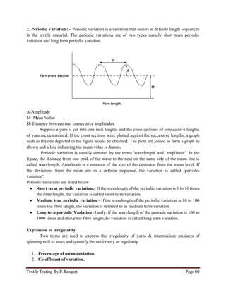 Textile Testing By P. Rangari
2. Periodic Variation: - Periodic variation is a variation that
in the textile material. The periodic variations are of two types namely short term periodic
variation and long term periodic variation.
A-Amplitude
M- Mean Value
D- Distance between two consecut
Suppose a yarn is cut into one
of yarn are determined. If the cross
such as the one depicted in the figure would be
shown and a line indicating the mean value is drawn
Periodic variation is usuall
figure, the distance from one peak of the wave to the next on the same side
called wavelength. Amplitude is a
the deviations from the mean are in a definite
variation‘.
Periodic variations are listed below
 Short term periodic variation
the fibre length, the variation is called short
 Medium tern periodic variation
times the fibre length, the variation is referred
 Long tern periodic Variation
1000 times and above the fibre length,
Expression of irregularity
Two terms are used to express the irregularity
spinning mill to asses and quantify the uniformity or regularity
1. Percentage of mean deviation
2. Co-efficient of variation.
Periodic variation is a variation that occurs at definite length sequences
in the textile material. The periodic variations are of two types namely short term periodic
variation and long term periodic variation.
consecutive amplitudes.
is cut into one-inch lengths and the cross sections of consecutive lengths
of yarn are determined. If the cross sections were plotted against the successive lengths, a
such as the one depicted in the figure would be obtained. The plots are joined to form a graph as
and a line indicating the mean value is drawn.
Periodic variation is usually denoted by the terms 'wavelength' and ‘amplitude’. In the
from one peak of the wave to the next on the same side of the mean line is
called wavelength. Amplitude is a measure of the size of the deviation from the mean level.
the deviations from the mean are in a definite sequence, the variation is called ‘periodic
Periodic variations are listed below
Short term periodic variation:- If the wavelength of the periodic variation is 1 to
the fibre length, the variation is called short-term variation.
Medium tern periodic variation:- If the wavelength of the periodic variation is
times the fibre length, the variation is referred to as medium term variation.
tern periodic Variation:-Lastly, if the wavelength of the periodic variation
times and above the fibre length,the variation is called long term variation.
Two terms are used to express the irregularity of yarns & intermediate
to asses and quantify the uniformity or regularity.
Percentage of mean deviation.
.
Page 60
occurs at definite length sequences
in the textile material. The periodic variations are of two types namely short term periodic
consecutive lengths
sections were plotted against the successive lengths, a graph
obtained. The plots are joined to form a graph as
'wavelength' and ‘amplitude’. In the
of the mean line is
measure of the size of the deviation from the mean level. If
sequence, the variation is called ‘periodic
odic variation is 1 to 10 times
If the wavelength of the periodic variation is 10 to 100
to as medium term variation.
gth of the periodic variation is 100 to
the variation is called long term variation.
intermediate products of
 