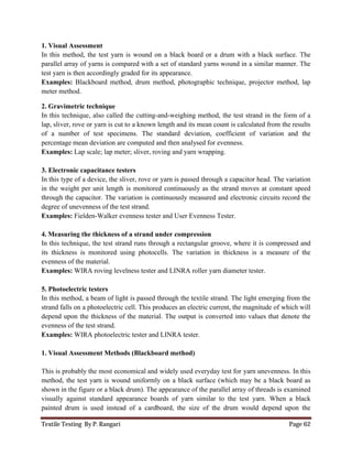 Textile Testing By P. Rangari Page 62
1. Visual Assessment
In this method, the test yarn is wound on a black board or a drum with a black surface. The
parallel array of yarns is compared with a set of standard yarns wound in a similar manner. The
test yarn is then accordingly graded for its appearance.
Examples: Blackboard method, drum method, photographic technique, projector method, lap
meter method.
2. Gravimetric technique
In this technique, also called the cutting-and-weighing method, the test strand in the form of a
lap, sliver, rove or yarn is cut to a known length and its mean count is calculated from the results
of a number of test specimens. The standard deviation, coefficient of variation and the
percentage mean deviation are computed and then analysed for evenness.
Examples: Lap scale; lap meter; sliver, roving and yarn wrapping.
3. Electronic capacitance testers
In this type of a device, the sliver, rove or yarn is passed through a capacitor head. The variation
in the weight per unit length is monitored continuously as the strand moves at constant speed
through the capacitor. The variation is continuously measured and electronic circuits record the
degree of unevenness of the test strand.
Examples: Fielden-Walker evenness tester and User Evenness Tester.
4. Measuring the thickness of a strand under compression
In this technique, the test strand runs through a rectangular groove, where it is compressed and
its thickness is monitored using photocells. The variation in thickness is a measure of the
evenness of the material.
Examples: WIRA roving levelness tester and LINRA roller yarn diameter tester.
5. Photoelectric testers
In this method, a beam of light is passed through the textile strand. The light emerging from the
strand falls on a photoelectric cell. This produces an electric current, the magnitude of which will
depend upon the thickness of the material. The output is converted into values that denote the
evenness of the test strand.
Examples: WIRA photoelectric tester and LINRA tester.
1. Visual Assessment Methods (Blackboard method)
This is probably the most economical and widely used everyday test for yarn unevenness. In this
method, the test yarn is wound uniformly on a black surface (which may be a black board as
shown in the figure or a black drum). The appearance of the parallel array of threads is examined
visually against standard appearance boards of yarn similar to the test yarn. When a black
painted drum is used instead of a cardboard, the size of the drum would depend upon the
 