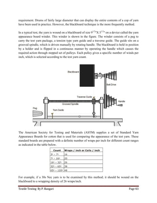 Textile Testing By P. Rangari
requirement. Drums of fairly large diameter that can
have been used in practice. However, the blackboard technique is
In a typical test, the yarn is wound on a blackboard of
appearance board winder. This winder is shown in the figure.
carry the test yarn package, a tension
grooved spindle, which is driven
by a holder and is flipped in a continuous
required action through stepped set of pulleys
inch, which is selected according to the test yarn count.
The American Society for Testing and Materials (ASTM) supplies a set of Standard Yarn
Appearance Boards for cotton that
standard boards are prepared with a definite number of wraps per inch for different count ranges
as indicated in the table below.
For example, if a 30s Nec yarn is to be examined by this
blackboard to a wrapping density of 26 wraps/inch.
fairly large diameter that can display the entire contents of a cop of yarn
used in practice. However, the blackboard technique is the more frequently method.
In a typical test, the yarn is wound on a blackboard of size 91/2
"X 51/2
" on a device called the yarn
board winder. This winder is shown in the figure. The winder consists of a peg
, a tension type yarn guide and a traverse guide. The
, which is driven manually by rotating handle. The blackboard is held
and is flipped in a continuous manner by operating the handle which causes the
through stepped set of pulleys. Each pulley gives a specific number of winds per
selected according to the test yarn count.
The American Society for Testing and Materials (ASTM) supplies a set of Standard Yarn
Boards for cotton that is used for comparing the appearance of the test yarn. These
boards are prepared with a definite number of wraps per inch for different count ranges
mple, if a 30s Nec yarn is to be examined by this method; it should be wound on the
blackboard to a wrapping density of 26 wraps/inch.
Page 63
display the entire contents of a cop of yarn
the more frequently method.
" on a device called the yarn
The winder consists of a peg to
. The guide sits on a
is held in position
manner by operating the handle which causes the
pulley gives a specific number of winds per
The American Society for Testing and Materials (ASTM) supplies a set of Standard Yarn
used for comparing the appearance of the test yarn. These
boards are prepared with a definite number of wraps per inch for different count ranges
it should be wound on the
 
