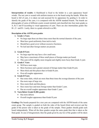 Textile Testing By P. Rangari Page 64
Interpretation of results: A blackboard is fixed to the holder in a yarn appearance board
winder. The test yarn is wound with uniform tension on to the board using the handle. When the
board is full of yarn, it is taken out and assessed for its appearance by grading it. In order to
identify the grade of the yarn, it is compared with the ASTM standard boards. The boards are
photographs of yarns of different counts wound similarly and classified into four main grades as
A, B, C and D according to visual appearance of yarn. There are also intermediate grades like
B+, C+ and D+. Lastly, there is a grade referred to as BG.
Description of the ASTM yarn grades
1. Grade A Yarn
 No large neps those are three times more than the normal diameter of the yarn.
 Must have good uniformity from inch to inch.
 Should have good cover without excessive fuzziness.
 No leaf and other foreign matters are present.
2. Grade B Yarn
 No large neps but may have a few small ones.
 May have a maximum of three small pieces of foreign matter per board.
 This yarn will be slightly more irregular and slightly more fuzzy than Grade A yarn
3. Grade C Yarn
 Will have more neps.
 More fuzziness and a greater amount of foreign matter than Grade B yarn.
 More thick and thin places than in Grade B yarn.
 Over-all rougher appearance.
4. Grade D Yarn
 Has some slubs, which are more than three times the average diameter of the yarn
 Has more neps of large size.
 Have more thick and thin places.
 Have more fuzz and more foreign matter than Grade C yarn.
 Has an overall rougher appearance than Grade C yarn.
5. Yarn Below Grade D (BG grade)
 Has more defects
 Overall rougher appearance than Grade D yarn
Grading:-The boards prepared for a test yarn are compared with the ASTM boards of the same
count group. The sample is graded on both the sides of the board (front and reverse) and the
grade of the poorer side is taken as the grade of the sample. Three graders should grade each
board independently. When all the three graders assign the same grade then that is taken as the
final grade. In case of disagreement, then the grade given by any two of the graders will be taken
 