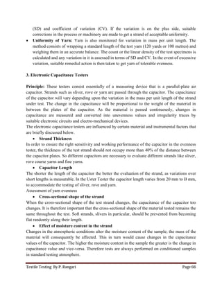 Textile Testing By P. Rangari Page 66
(SD) and coefficient of variation (CV). If the variation is on the plus side, suitable
corrections in the process or machinery are made to get a strand of acceptable uniformity.
 Uniformity of Yarn: Yarn is also monitored for variation in mass per unit length. The
method consists of wrapping a standard length of the test yarn (120 yards or 100 metres) and
weighing them in an accurate balance. The count or the linear density of the test specimens is
calculated and any variation in it is assessed in terms of SD and CV. In the event of excessive
variation, suitable remedial action is then taken to get yarn of tolerable evenness.
3. Electronic Capacitance Testers
Principle: These testers consist essentially of a measuring device that is a parallel-plate air
capacitor. Strands such as sliver, rove or yarn are passed through the capacitor. The capacitance
of the capacitor will vary depending upon the variation in the mass per unit length of the strand
under test. The change in the capacitance will be proportional to the weight of the material in
between the plates of the capacitor. As the material is passed continuously, changes in
capacitance are measured and converted into unevenness values and irregularity traces by
suitable electronic circuits and electro-mechanical devices.
The electronic capacitance testers are influenced by certain material and instrumental factors that
are briefly discussed below.
 Strand Thickness
In order to ensure the right sensitivity and working performance of the capacitor in the evenness
tester, the thickness of the test strand should not occupy more than 40% of the distance between
the capacitor plates. So different capacitors are necessary to evaluate different strands like sliver,
rove coarse yarns and fine yarns.
 Capacitor Length
The shorter the length of the capacitor the better the evaluation of the strand, as variations over
short lengths is measurable. In the Uster Tester the capacitor length varies from 20 mm to B mm,
to accommodate the testing of sliver, rove and yarn.
Assessment of yarn evenness
 Cross-sectional shape of the strand
When the cross-sectional shape of the test strand changes, the capacitance of the capacitor too
changes. It is therefore important that the cross-sectional shape of the material tested remains the
same throughout the test. Soft strands, slivers in particular, should be prevented from becoming
flat randomly along their length.
 Effect of moisture content in the strand
Changes in the atmospheric conditions alter the moisture content of the sample; the mass of the
material will consequently be affected. This in turn would cause changes in the capacitance
values of the capacitor. The higher the moisture content in the sample the greater is the change in
capacitance value and vice-versa. Therefore tests are always performed on conditioned samples
in standard testing atmosphere.
 