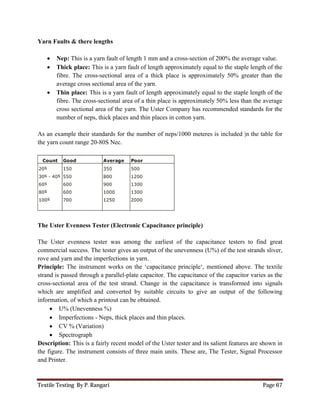 Textile Testing By P. Rangari
Yarn Faults & there lengths
 Nep: This is a yarn fault of length 1 mm and a cross
 Thick place: This is a yarn fault of length approximately equ
fibre. The cross-sectional
average cross sectional area of the yarn.
 Thin place: This is a yarn fault of length approximately equal to the staple length of the
fibre. The cross-sectional
cross sectional area of the yarn.
number of neps, thick places and thin
As an example their standards for the number of neps/1000 meteres
the yarn count range 20-80S Nec
The Uster Evenness Tester (Electronic Capacitance principle
The Uster evenness tester was among the earliest
commercial success. The tester gives an output of the unevenness
rove and yarn and the imperfections in
Principle: The instrument works on the ‘capacitance principle‘,
strand is passed through a parallel
cross-sectional area of the test strand.
which are amplified and converted by
information, of which a printout can be obtained.
 U% (Unevenness %)
 Imperfections - Neps, thick places and thin places.
 CV % (Variation)
 Spectrograph
Description: This is a fairly recent model of the Uster tester
the figure. The instrument consists of three main units. These
and Printer.
This is a yarn fault of length 1 mm and a cross-section of 200% the average value.
This is a yarn fault of length approximately equal to the staple
sectional area of a thick place is approximately 50% greater than the
average cross sectional area of the yarn.
This is a yarn fault of length approximately equal to the staple length of the
sectional area of a thin place is approximately 50% less than the average
cross sectional area of the yarn. The Uster Company has recommended standards for the
of neps, thick places and thin places in cotton yarn.
andards for the number of neps/1000 meteres is included |n the table for
Nec.
Electronic Capacitance principle)
The Uster evenness tester was among the earliest of the capacitance testers to find great
success. The tester gives an output of the unevenness (U%) of the test strands sliver,
imperfections in yarn.
The instrument works on the ‘capacitance principle‘, mentioned above. The textile
parallel-plate capacitor. The capacitance of the capacitor
sectional area of the test strand. Change in the capacitance is transformed into
which are amplified and converted by suitable circuits to give an output of the following
information, of which a printout can be obtained.
Neps, thick places and thin places.
This is a fairly recent model of the Uster tester and its salient features are shown in
consists of three main units. These are, The Tester,
Page 67
section of 200% the average value.
al to the staple length of the
area of a thick place is approximately 50% greater than the
This is a yarn fault of length approximately equal to the staple length of the
area of a thin place is approximately 50% less than the average
The Uster Company has recommended standards for the
cluded |n the table for
of the capacitance testers to find great
(U%) of the test strands sliver,
mentioned above. The textile
plate capacitor. The capacitance of the capacitor varies as the
transformed into signals
suitable circuits to give an output of the following
salient features are shown in
Signal Processor
 
