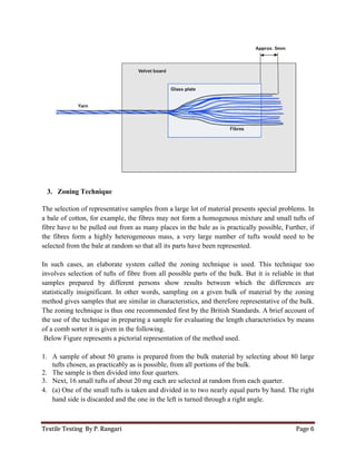 Textile Testing By P. Rangari
3. Zoning Technique
The selection of representative samples from a large lot of
a bale of cotton, for example, the fibres may not
fibre have to be pulled out from as many places in the bale
the fibres form a highly heterogeneous mass, a very
selected from the bale at random so that all its
In such cases, an elaborate system called the zoning technique is used. This technique
involves selection of tufts of fibre from all possible parts of
samples prepared by different persons show results between which the
statistically insignificant. In other words, sampling on a given bulk of
method gives samples that are similar in characteristics, and
The zoning technique is thus one recommended
the use of the technique in prepa
of a comb sorter it is given in the
Below Figure represents a pictori
1. A sample of about 50 grams is prepared from the bulk material by selecting about 80
tufts chosen, as practicably as is possible, from all portions of the bulk.
2. The sample is then divided into four quarters.
3. Next, 16 small tufts of about 20 mg each are selected at random from each quarter
4. (a) One of the small tufts is taken and divided in to two nearly equal parts by hand. The right
hand side is discarded and the one
representative samples from a large lot of material presents special
cotton, for example, the fibres may not form a homogenous mixture and small tu
ibre have to be pulled out from as many places in the bale as is practically possible, Further, if
the fibres form a highly heterogeneous mass, a very large number of tufts would need to be
ale at random so that all its parts have been represented.
In such cases, an elaborate system called the zoning technique is used. This technique
involves selection of tufts of fibre from all possible parts of the bulk. But it is
samples prepared by different persons show results between which the
statistically insignificant. In other words, sampling on a given bulk of material by the zoning
method gives samples that are similar in characteristics, and therefore representative of the bulk.
The zoning technique is thus one recommended first by the British Standards. A brief account of
preparing a sample for evaluating the length characteristics by means
e following.
rial representation of the method used.
A sample of about 50 grams is prepared from the bulk material by selecting about 80
tufts chosen, as practicably as is possible, from all portions of the bulk.
sample is then divided into four quarters.
Next, 16 small tufts of about 20 mg each are selected at random from each quarter
One of the small tufts is taken and divided in to two nearly equal parts by hand. The right
hand side is discarded and the one in the left is turned through a right angle.
Page 6
material presents special problems. In
mixture and small tufts of
as is practically possible, Further, if
large number of tufts would need to be
In such cases, an elaborate system called the zoning technique is used. This technique too
the bulk. But it is reliable in that
differences are
material by the zoning
resentative of the bulk.
irst by the British Standards. A brief account of
sample for evaluating the length characteristics by means
A sample of about 50 grams is prepared from the bulk material by selecting about 80 large
Next, 16 small tufts of about 20 mg each are selected at random from each quarter.
One of the small tufts is taken and divided in to two nearly equal parts by hand. The right
 