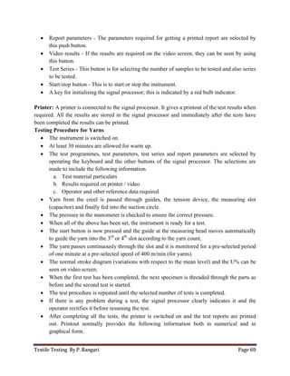 Textile Testing By P. Rangari Page 69
 Report parameters - The parameters required for getting a printed report are selected by
this push button.
 Video results - If the results are required on the video screen, they can be seen by using
this button.
 Test Series - This button is for selecting the number of samples to be tested and also series
to be tested.
 Start/stop button - This is to start or stop the instrument.
 A key for initialising the signal processor; this is indicated by a red bulb indicator.
Printer: A printer is connected to the signal processor. It gives a printout of the test results when
required. All the results are stored in the signal processor and immediately after the tests have
been completed the results can be printed.
Testing Procedure for Yarns
 The instrument is switched on.
 At least 30 minutes are allowed for warm up.
 The test programmes, test parameters, test series and report parameters are selected by
operating the keyboard and the other buttons of the signal processor. The selections are
made to include the following information.
a. Test material particulars
b. Results required on printer / video
c. Operator and other reference data required.
 Yarn from the creel is passed through guides, the tension device, the measuring slot
(capacitor) and finally fed into the suction circle.
 The pressure in the manometer is checked to ensure the correct pressure.
 When all of the above has been set, the instrument is ready for a test.
 The start button is now pressed and the guide at the measuring head moves automatically
to guide the yarn into the 3rd
or 4th
slot according to the yarn count.
 The yarn passes continuously through the slot and it is monitored for a pre-selected period
of one minute at a pre-selected speed of 400 m/min (for yarns).
 The normal stroke diagram (variations with respect to the mean level) and the U% can be
seen on video screen.
 When the first test has been completed, the next specimen is threaded through the parts as
before and the second test is started.
 The test procedure is repeated until the selected number of tests is completed.
 If there is any problem during a test, the signal processor clearly indicates it and the
operator rectifies it before resuming the test.
 After completing all the tests, the printer is switched on and the test reports are printed
out. Printout normally provides the following information both in numerical and in
graphical form.
 