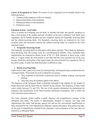 Textile Testing By P. Rangari Page 71
Causes of Irregularity in Yarn: The causes of yarn irregularity can be broadly traced to the
following factors.
1. Variation in the properties of the raw material.
2. Inherent drawbacks of the machinery.
3. Mechanical defects in the machinery.
4. Extraneous causes.
Classimat System –Yarn Faults
This is a system for evaluating yarn for faults. It classifies the faults into specific categories so
that a clear picture of the number and type of defects in the yarn is obtained. Yarn faults Yarn
irregularity can be broadly grouped into two categories namely the frequently occurring faults
and the seldom-occurring faults. The frequently occurring faults are analysed by the Uster
evenness tester and accessories whereas the seldom-occurring faults are scanned by the Uster
classimat system.
 Frequently Occurring Faults
The frequently occurring faults are thin places, thick places and neps. These faults are defined as
those deviating from the average value by a pre-determined reference value. Generally these
imperfections are measured at density levels of 50, 3,3. With reference to these levels, a thin
place is a region where the cross-section is less than half the cross-sectional size of the yarn
average. Similarly a thick place is that region where the cross-sectional size is greater by 50% of
the yarn average. A small, but sharp thick place is defined as a nep.
 Rarely-occurring faults
Faults such as slubs, spun-in fly, loose fly, hard piercings, and long thin place constitute the not-
so-frequent faults. These faults are to be avoided for two reasons.
 They contribute to end breaks in processes such as winding, warping, weaving and
knitting.
 They take away the aesthetic appeal of the fabrics.
The frequency of the infrequent faults is generally estimated in the industry by the number of
breaks that occur and the faults that are ‘cleared’ by the clearers. The frequency of these faults
varies widely between 5% and 75%. The use of this general information for determining the
frequency and classification of the faults becomes practically meaningless. This is where the
Uster classimat system comes in.
The Uster classimat system enables a quick, objective and comprehensive estimate of the
infrequent yarn faults. The system is fundamentally designed to measure very large yarn
imperfections like slubs, bad piecing, spun-in lint and not the conventional imperfections as
those measured by the Uster Imperfections Indicator, namely thin places, thick places and neps.
As the type of imperfections scanned by the classimat is rare occurrences in the yarn, they are
referred to as infrequent faults.
 