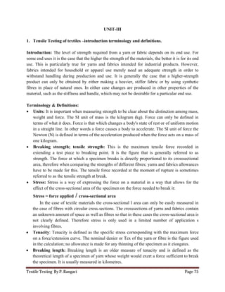 Textile Testing By P. Rangari Page 75
UNIT-III
1. Tensile Testing of textiles –introduction terminology and definitions.
Introduction: The level of strength required from a yarn or fabric depends on its end use. For
some end uses it is the case that the higher the strength of the materials, the better it is for its end
use. This is particularly true for yarns and fabrics intended for industrial products. However,
fabrics intended for household or apparel use merely need an adequate strength in order to
withstand handling during production and use. It is generally the case that a higher-strength
product can only be obtained by either making a heavier, stiffer fabric or by using synthetic
fibres in place of natural ones. In either case changes are produced in other properties of the
material, such as the stiffness and handle, which may not be desirable for a particular end use.
Terminology & Definitions:
 Units: It is important when measuring strength to be clear about the distinction among mass,
weight and force. The SI unit of mass is the kilogram (kg). Force can only be defined in
terms of what it does. Force is that which changes a body's state of rest or of uniform motion
in a straight line. In other words a force causes a body to accelerate. The SI unit of force the
Newton (N) is defined in terms of the acceleration produced when the force acts on a mass of
one kilogram.
 Breaking strength; tensile strength: This is the maximum tensile force recorded in
extending a test piece to breaking point. It is the figure that is generally referred to as
strength. The force at which a specimen breaks is directly proportional to its crosssectional
area, therefore when comparing the strengths of different fibres; yarns and fabrics allowances
have to be made for this. The tensile force recorded at the moment of rupture is sometimes
referred to as the tensile strength at break.
 Stress: Stress is a way of expressing the force on a material in a way that allows for the
effect of the cross-sectional area of the specimen on the force needed to break it:
Stress = force applied / cross-sectional area
In the case of textile materials the cross-sectional l area can only be easily measured in
the case of fibres with circular cross-sections. The crosssections of yarns and fabrics contain
an unknown amount of space as well as fibres so that in these cases the cross-sectional area is
not clearly defined. Therefore stress is only used in a limited number of application s
involving fibres.
 Tenacity: Tenacity is defined as the specific stress corresponding with the maximum force
on a force/extension curve. The nominal denier or Tex of the yarn or fibre is the figure used
in the calculation; no allowance is made for any thinning of the specimen as it elongates.
 Breaking length: Breaking length is an older measure of tenacity and is defined as the
theoretical length of a specimen of yarn whose weight would exert a force sufficient to break
the specimen. It is usually measured in kilometres.
 
