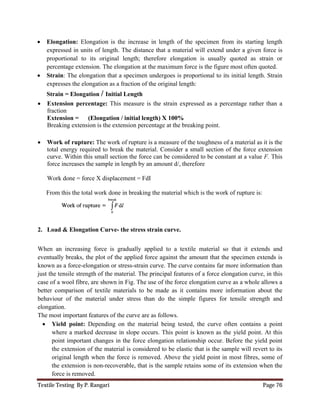 Textile Testing By P. Rangari Page 76
 Elongation: Elongation is the increase in length of the specimen from its starting length
expressed in units of length. The distance that a material will extend under a given force is
proportional to its original length; therefore elongation is usually quoted as strain or
percentage extension. The elongation at the maximum force is the figure most often quoted.
 Strain: The elongation that a specimen undergoes is proportional to its initial length. Strain
expresses the elongation as a fraction of the original length:
Strain = Elongation / Initial Length
 Extension percentage: This measure is the strain expressed as a percentage rather than a
fraction
Extension = (Elongation / initial length) X 100%
Breaking extension is the extension percentage at the breaking point.
 Work of rupture: The work of rupture is a measure of the toughness of a material as it is the
total energy required to break the material. Consider a small section of the force extension
curve. Within this small section the force can be considered to be constant at a value F. This
force increases the sample in length by an amount d/, therefore
Work done = force X displacement = FdI
From this the total work done in breaking the material which is the work of rupture is:
2. Load & Elongation Curve- the stress strain curve.
When an increasing force is gradually applied to a textile material so that it extends and
eventually breaks, the plot of the applied force against the amount that the specimen extends is
known as a force-elongation or stress-strain curve. The curve contains far more information than
just the tensile strength of the material. The principal features of a force elongation curve, in this
case of a wool fibre, are shown in Fig. The use of the force elongation curve as a whole allows a
better comparison of textile materials to be made as it contains more information about the
behaviour of the material under stress than do the simple figures for tensile strength and
elongation.
The most important features of the curve are as follows.
 Yield point: Depending on the material being tested, the curve often contains a point
where a marked decrease in slope occurs. This point is known as the yield point. At this
point important changes in the force elongation relationship occur. Before the yield point
the extension of the material is considered to be elastic that is the sample will revert to its
original length when the force is removed. Above the yield point in most fibres, some of
the extension is non-recoverable, that is the sample retains some of its extension when the
force is removed.
 
