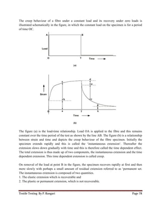 Textile Testing By P. Rangari
The creep behaviour of a fibre under a constant load
illustrated schematically in the figure, in which the constant load
of time OC.
The figure (a) is the load-time relationship. Load
constant over the time period of the test as shown by
between strain and time and depicts the creep behaviour of the fibre specimen.
specimen extends rapidly and this is called
extension slows down gradually with time and this is therefore
The total extension is thus made up of two components, the ins
dependent extension. This time dependent extension is called creep.
On removal of the load at point B in the figure,
more slowly with perhaps a small amount of residual
The instantaneous extension is composed of two
1. The elastic extension which is recoverable and
2. The plastic or permanent extension, which is not
The creep behaviour of a fibre under a constant load and its recovery under zero
schematically in the figure, in which the constant load on the specimen is for a period
time relationship. Load OA is applied to the fibre and this remains
constant over the time period of the test as shown by the line AB. The figure (b)
and depicts the creep behaviour of the fibre specimen.
specimen extends rapidly and this is called the ‘instantaneous extension‘. Thereafter the
slows down gradually with time and this is therefore called the time dependent effect.
thus made up of two components, the instantaneous extension and the time
dependent extension is called creep.
On removal of the load at point B in the figure, the specimen recovers rapidly
with perhaps a small amount of residual extension referred to as ‘permanent set
The instantaneous extension is composed of two quantities.
1. The elastic extension which is recoverable and
2. The plastic or permanent extension, which is not recoverable.
Page 78
and its recovery under zero loads is
on the specimen is for a period
OA is applied to the fibre and this remains
) is a relationship
and depicts the creep behaviour of the fibre specimen. Initially the
the ‘instantaneous extension‘. Thereafter the
called the time dependent effect.
extension and the time
y at first and then
n referred to as ‘permanent set.
 