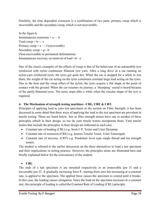 Textile Testing By P. Rangari Page 79
Similarly, the time dependent extension is a combination of two parts; primary creep which is
recoverable and the secondary creep, which is not recoverable.
In the figure b,
Instantaneous extension = a — b
Total creep = b — c
Primary creep = e — f (recoverable)
Secondary creep = g—h
(Non-recoverable or permanent deformation)
Instantaneous recovery on removal of load =d—e
One of the classic examples of the effects of creep is that of the behaviour of an automobile tyre
reinforced with nylon continuous filament tyre yarn. After a long drive in a car running on
nylon-yarn reinforced tyres, the tyres get quite hot. When the car is stopped for a while to rest
them, the weight of the car acting on the tyres constitutes constant large load acting on the tyres.
Due to the heat and the creep effect of the nylon, the tyres acquire a flat shape at the point of
contact with the ground. When the car resumes its journey, a ‘thumping’ sound is heard because
of the partly-flattened tyres. The noise stops after a while when the circular shape of the tyre is
regained.
4. The Mechanism of strength testing machines –CRL, CRE & CRT.
Principles of applying load to yarn test specimens in the section on Fibre Strength, it has been
discussed in some detail that three ways of applying the load to the test specimen are prevalent in
tensile testing. These are listed below. Just as fibre strength testers have one or another of these
principles inbuilt in their design, so too do yarn tensile testers incorporate them. Yarn tensile
testers that include the principles in their design are indicated in each case.
 Constant rate of loading (CRL) e.g. Scott I. P. Tester and Uster Dynamat.
 Constant rate of extension (CRE) e.g. Instron Tensile Tester, Uster Tensorapid.
 Constant rate of traverse. (CRT) e.g. Pendulum lever type single thread and lea strength
testers.
The student is referred to the earlier discussion on the three alternatives to load a test specimen
and their implications in testing practice. However, the principles alone are illustrated here and
briefly explained below for the convenience of the student.
 CRL
The ends of a test specimen A are mounted respectively in an immovable jaw J1 and a
traversable jaw J2. A gradually increasing force F, starting from zero but increasing at a constant
rate, is applied to the specimen. The applied force causes the specimen to extend until it breaks.
In this case, the loading causes elongation. Since the load on the specimen increases at a constant
rate, this principle of loading is called the Constant Rate of Loading (CRL) principle.
 