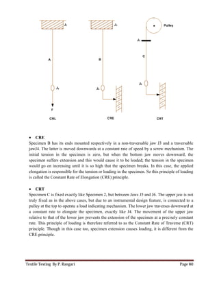 Textile Testing By P. Rangari
 CRE
Specimen B has its ends mounted respectively in a non
jawJ4. The latter is moved downwards at a constant rate of speed by a screw
initial tension in the specimen is zero,
specimen suffers extension and this would cause it to
would go on increasing until it is so high that the specimen breaks.
elongation is responsible for the tension or loading in the specimen. So this prin
is called the Constant Rate of Elongation
 CRT
Specimen C is fixed exactly like Specimen 2, but
truly fixed as in the above cases,
pulley at the top to operate a load indicating mechanism. The lower jaw
a constant rate to elongate the
relative to that of the lower jaw preve
rate. This principle of loading is therefore referred to as the
principle. Though in this case too, specimen extension causes loading, it is
CRE principle.
unted respectively in a non-traversable jaw J3 and a traversable
moved downwards at a constant rate of speed by a screw
initial tension in the specimen is zero, but when the bottom jaw moves downward, the
rs extension and this would cause it to be loaded; the tension in the specimen
increasing until it is so high that the specimen breaks. In this case, the applied
the tension or loading in the specimen. So this prin
is called the Constant Rate of Elongation (CRE) principle.
Specimen C is fixed exactly like Specimen 2, but between Jaws J5 and J6. The upper jaw is not
as in the above cases, but due to an instrumental design feature, is connected to a
operate a load indicating mechanism. The lower jaw traverses downward at
a constant rate to elongate the specimen, exactly like J4. The movement of the upper
relative to that of the lower jaw prevents the extension of the specimen at a precisely constant
This principle of loading is therefore referred to as the Constant Rate of Traverse (CRT)
this case too, specimen extension causes loading, it is different from the
Page 80
traversable jaw J3 and a traversable
mechanism. The
but when the bottom jaw moves downward, the
be loaded; the tension in the specimen
In this case, the applied
the tension or loading in the specimen. So this principle of loading
. The upper jaw is not
design feature, is connected to a
traverses downward at
specimen, exactly like J4. The movement of the upper jaw
extension of the specimen at a precisely constant
Constant Rate of Traverse (CRT)
different from the
 