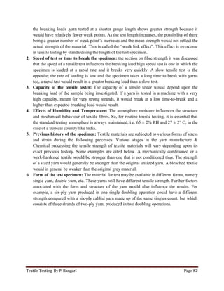 Textile Testing By P. Rangari Page 82
the breaking loads .yarn tested at a shorter gauge length shows greater strength because it
would have relatively fewer weak points. As the test length increases, the possibility of there
being a greater number of weak point’s increases and the mean strength would not reflect the
actual strength of the material. This is called the “weak link effect”. This effect is overcome
in tensile testing by standardising the length of the test specimen.
2. Speed of test or time to break the specimen: the section on ﬁbre strength it was discussed
that the speed of a tensile test influences the breaking load high speed test is one in which the
specimen is loaded at a rapid rate and it breaks very quickly. A slow tensile test is the
opposite; the rate of loading is low and the specimen takes a long time to break with yarns
too, a rapid test would result in a greater breaking load than a slow test.
3. Capacity of the tensile tester: The capacity of a tensile tester would depend upon the
breaking load of the sample being investigated. If a yarn is tested in a machine with a very
high capacity, meant for very strong strands, it would break at a low time-to-break and a
higher than expected breaking load would result.
4. Effects of Humidity and Temperature: The atmosphere moisture influences the structure
and mechanical behaviour of textile fibres. So, for routine tensile testing, it is essential that
the standard testing atmosphere is always maintained, i.e. 65 ± 2% RH and 27 ± 2° C, in the
case of a tropical country like India.
5. Previous history of the specimen: Textile materials are subjected to various forms of stress
and strain during the following processes. Various stages in the yarn manufacture &
Chemical processing the tensile strength of textile materials will vary depending upon its
exact previous history. Some examples are cited below. A mechanically conditioned or a
work-hardened textile would be stronger than one that is not conditioned thus. The strength
of a sized yarn would generally be stronger than the original unsized yarn. A bleached textile
would in general be weaker than the original grey material.
6. Form of the test specimen: The material for test may be available in different forms, namely
single yarn, double yarn, etc. These yarns will have different tensile strength. Further factors
associated with the form and structure of the yarn would also influence the results. For
example, a six-ply yarn produced in one single doubling operation could have a different
strength compared with a six-ply cabled yarn made up of the same singles count, but which
consists of three strands of two-ply yarn, produced in two doubling operations.
 