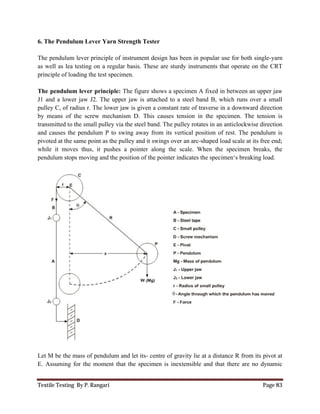 Textile Testing By P. Rangari
6. The Pendulum Lever Yarn Strength Tester
The pendulum lever principle of instrument
as well as lea testing on a regular basis. These are
principle of loading the test specimen.
The pendulum lever principle:
J1 and a lower jaw J2. The upper jaw is
pulley C, of radius r. The lower jaw is given a constant
by means of the screw mechani
transmitted to the small pulley via the steel
and causes the pendulum P to swing away from its
pivoted at the same point as the pulley and it swings over an arc
while it moves thus, it pushes a pointer along the scale. When the specimen
pendulum stops moving and the position of
Let M be the mass of pendulum and let its
E. Assuming for the moment that the specimen is
The Pendulum Lever Yarn Strength Tester
of instrument design has been in popular use for both single
as well as lea testing on a regular basis. These are sturdy instruments that operate on the CRT
loading the test specimen.
: The figure shows a specimen A fixed in between an
J1 and a lower jaw J2. The upper jaw is attached to a steel band B, which runs over a small
pulley C, of radius r. The lower jaw is given a constant rate of traverse in a downward direction
screw mechanism D. This causes tension in the specimen. The tension
transmitted to the small pulley via the steel band. The pulley rotates in an anticlockwise direction
and causes the pendulum P to swing away from its vertical position of rest. The pendulum is
same point as the pulley and it swings over an arc-shaped load scale at its free end;
pushes a pointer along the scale. When the specimen
pendulum stops moving and the position of the pointer indicates the specimen‘s breaking load.
Let M be the mass of pendulum and let its- centre of gravity lie at a distance R from its
Assuming for the moment that the specimen is inextensible and that there are no dynamic
Page 83
design has been in popular use for both single-yarn
sturdy instruments that operate on the CRT
imen A fixed in between an upper jaw
attached to a steel band B, which runs over a small
rate of traverse in a downward direction
This causes tension in the specimen. The tension is
band. The pulley rotates in an anticlockwise direction
vertical position of rest. The pendulum is
shaped load scale at its free end;
pushes a pointer along the scale. When the specimen breaks, the
imen‘s breaking load.
centre of gravity lie at a distance R from its pivot at
inextensible and that there are no dynamic
 