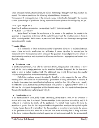 Textile Testing By P. Rangari Page 84
forces acting on it at any chosen instant, let radians be the angle through which the pendulum has
moved. Given these conditions, the following relationship may be derived.
The system will be in equilibrium if the moment exerted by the load is balanced by the moment
exerted by the weight of pendulum. Taking moments about the pivot of the small pulley, we get,
F×r = Mg×x =Mg R Sin θ
Since Mg, R and r are constant we can substitute (MgR)/r by the constant K.
F = K Sin θ i.e. F∞ Sin θ
As the force F acting on the tape is equal to the tension in the specimen, the tension in the
specimen is proportional to the sine of the angle through which the pendulum moves from its
initial vertical position. As increases, so too does Sinθ. Thus the force in the specimen goes on
increasing until it breaks.
7. Inertia Effects
In an instrument in which there are a number of parts that move due to mechanical forces,
errors related to inertia, acceleration, etc will occur. It cannot therefore be assumed that the
instrument is free from dynamic forces acting on the specimen. In actual practice, two effects of
inertia namely overthrow and acceleration affects the final results. Appropriate corrections have
thus to be made.
 Overthrow error
In pendulum type testers, even after the specimen breaks, the pendulum will continue to move
until all the kinetic energy possessed by the pendulum has been dissipated. So, the instrument
tends to show a higher breaking load. The additional load would depend upon the angular
velocity of the pendulum at the moment of specimen break.
Called the overthrow error, it is naturally found to be the greatest in the case of low
breaking loads. This error can be overcome to a great extent by using a lower rate of traverse. It
is also for this reason that materials showing breaking loads less than 10% of the tester capacity
should not be tested. Further inextensible materials will give rise to higher overthrow errors as in
this case the velocity of the upper jaw will be about the same as the velocity of the lower jaw and
thus give the pendulum a higher angular velocity.
 Acceleration error
In the pendulum-lever tester, there will be a tendency, at the start of a test, for the specimen to
stretch before any load is recorded. Tension develops in the specimen increasingly until it is
sufficient to overcome the inertia of the pendulum. The initial force required to move the
pendulum is greater than the force required to keep the pendulum moving at its required angular
velocity. Hence, there will be a tendency for the pendulum to overshoot or accelerate; the tension
in the specimen reduces as a result and it slackens even as an increasing load is being indicated.
If the above points are kept in mind and appropriate corrections are made for the errors stated,
 