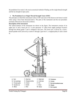 Textile Testing By P. Rangari
the pendulum lever tester is the most economica
and the lea strength of spun yarns.
 The Pendulum Lever Single Thread Strength
The principle on which this instrument works
when using it have been discussed above. The parts of the instrument and
normally followed are discussed as
Description of the instrument
The salient features of the instrument are shown in the
upper jaw J1 and a lower jaw J2. A yarn specimen ‘A’ taken from supply
through the thread guide C and is
thread spindle-rod D, driven by a motor E through a
H.
pendulum lever tester is the most economical method of finding out the single
the lea strength of spun yarns.
Lever Single Thread Strength Tester (CRT)
principle on which this instrument works is CRT and some of the factors to be b
been discussed above. The parts of the instrument and the test procedure
rmally followed are discussed as follows.
The salient features of the instrument are shown in the figure. The instrument consists of an
lower jaw J2. A yarn specimen ‘A’ taken from supply package B passes
through the thread guide C and is clamped at the jaws. The lower jaw is driven by a screw
rod D, driven by a motor E through a gear box F, a stepped pulley G and a c
Page 85
l method of finding out the single-thread strength
of the factors to be borne in mind
the test procedure
figure. The instrument consists of an
package B passes
clamped at the jaws. The lower jaw is driven by a screw-
gear box F, a stepped pulley G and a clutch
 