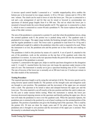 Textile Testing By P. Rangari Page 86
A traverse speed control handle I connected to a ' variable stepped-pulley drive enables the
bottom jaw to be traversed in two ranges namely: i) 50 to 150 mm / minute and ii) 150 to 500
mm / minute. The clutch can be used to lower or raise the lower jaw. This jaw is connected to a
rod and a pin arrangement (J and K) that can be raised or lowered to accommodate test
specimens of desired gauge lengths from 0 to 500 mm. The rod on which the lower jaw is
mounted is housed inside the screw-thread spindle rod D. The upper jaw is connected to a chain
L, which in turn is connected to a sector M and a pendulum N. The sector replaces the pulley in
some of the older versions.
The arm of the pendulum is connected to a pointer O, such that when the pendulum moves, along
the serrated quadrant scale P, the pointer too is pushed along with it. The quadrant scale is
graduated in two ranges. The upper range includes the breaking strength values from 0 to 2000 g
and the regular pendulum is used. The lower scale is graduated to read from 0 to 10 kg and a
small additional weight Q is added to the pendulum when this scale is required to be used. When
the instrument is at rest, the pendulum arm and the pointer are in line with the zero reading on
the scale.
The pendulum is held in this position by means of a catch R. A set of pawls S, attached to the
arm of the pendulum, work on the serrations on the top face of the quadrant scale when the
pendulum is in motion. As soon as the test specimen breaks the pawls fall into the serrations and
the movement of the pendulum is arrested.
A pointer T, connected to the upper jaw, helps to read the specimen elongation on the elongation
scale U. A catch V, inserted below the lower jaw rod, keeps the specimen under tension at the
start of a test. The instrument is usually set to give a specimen breaking time of 20 i 3 seconds.
The rate of traverse of the lower jaw is normally set at 300 mm I min (or 12 inches per minute in
the older models of the instrument).
Testing Procedure
The required specimen length is set by using the rod and pin (J & K). The traverse speed is set by
using traverse speed control handle (I). The pointers on the strength scale and elongation scale
are brought to zero position. The pendulums and the movement of the upper jaw are arrested
with a catch. The specimen to be tested is taken and clamped between the upper jaw and the
lower jaw. The extra material is cut off exactly at the jaw position and then the catch is taken out.
So the yarn is under tension before testing. When the instrument is started, the lower jaw
traverses downward imposing tension on the specimen and thereby pulling the upper jaw; this in
turn will make the pendulum to move over the quadrant scale. When the specimen ruptures, the
pendulum arm is retained in the position by a set of pawl working over the serrated portion of the
quadrant. The position of pendulum arm gives the breaking load of the specimen. This is read by
the pointer (O). 50 tests are done for single yarns and 25 for plied yarns. Every time the
pendulum arm is brought to zero position and the movement of the upper jaw is arrested. Then
the tenacity is calculated using the formula
 