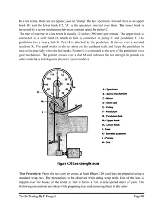 Textile Testing By P. Rangari Page 88
In a lea tester, there are no typical jaws to ‘clamp’ the test specimen. Instead there is an upper
hook H1 and the lower hook H2. ‘A’ is the specimen inserted over them. The lower hook is
traversed by a screw mechanism driven at constant speed by motor C.
The rate of traverse in a lea tester is usually 12 inches (300 mm) per minute. The upper hook is
connected to a steel band D, which in turn is connected to pulley E and pendulum F. The
pendulum has a heavy bob G. Pawl I is attached to the pendulum. It moves over a serrated
quadrant K. The pawl works in the serration on the quadrant scale and helps the pendulum to
stop at the precisely when the lea breaks. Pointer L is connected to the arm of the pendulum via a
gear mechanism. The pointer moves over a dial M and indicates the lea strength in pounds (in
older models) or in kilograms (in more recent models).
Test Procedure: From the test cops or cones, at least fifteen 120-yard leas are prepared using a
standard wrap reel. The precautions to be observed when using wrap reels. One of the leas is
slipped over the hooks of the tester so that it forms a flat, evenly-spread sheet of yarn. The
following precautions are taken while preparing leas and mounting them in the tester.
 