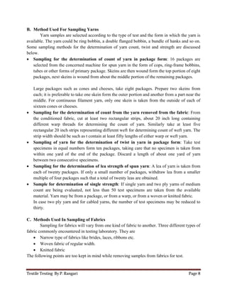 Textile Testing By P. Rangari Page 8
B. Method Used For Sampling Yarns
Yarn samples are selected according to the type of test and the form in which the yarn is
available. The yarn could be ring bobbin, a double flanged bobbin, a bundle of hanks and so on.
Some sampling methods for the determination of yarn count, twist and strength are discussed
below.
 Sampling for the determination of count of yarn in package form: 16 packages are
selected from the concerned machine for spun yarn in the form of cops, ring-frame bobbins,
tubes or other forms of primary package. Skeins are then wound form the top portion of eight
packages, next skeins is wound from about the middle portion of the remaining packages.
Large packages such as cones and cheeses, take eight packages. Prepare two skeins from
each; it is preferable to take one skein form the outer portion and another from a part near the
middle. For continuous filament yarn, only one skein is taken from the outside of each of
sixteen cones or cheeses.
 Sampling for the determination of count from the yarn removed from the fabric: From
the conditioned fabric, cut at least two rectangular strips, about 20 inch long containing
different warp threads for determining the count of yarn. Similarly take at least five
rectangular 20 inch strips representing different weft for determining count of weft yarn. The
strip width should be such as t contain at least fifty lengths of either warp or weft yarn.
 Sampling of yarn for the determination of twist in yarn in package form: Take test
specimens in equal numbers form ten packages, taking care that no specimen is taken from
within one yard of the end of the package. Discard a length of about one yard of yarn
between two consecutive specimens.
 Sampling for the determination of lea strength of spun yarn: A lea of yarn is taken from
each of twenty packages. If only a small number of packages, withdraw lea from a smaller
multiple of four packages such that a total of twenty leas are obtained.
 Sample for determination of single strength: If single yarn and two ply yarns of medium
count are being evaluated, not less than 50 test specimens are taken from the available
material. Yarn may be from a package, or from a warp, or from a woven or knitted fabric.
In case two ply yarn and for cabled yarns, the number of test specimens may be reduced to
thirty.
C. Methods Used In Sampling of Fabrics
Sampling for fabrics will vary from one kind of fabric to another. Three different types of
fabric commonly encountered in testing laboratory. They are
 Narrow type of fabrics like brides, laces, ribbons etc.
 Woven fabric of regular width.
 Knitted fabric
The following points are too kept in mind while removing samples from fabrics for test.
 