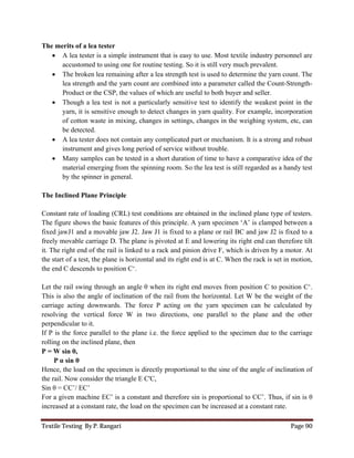 Textile Testing By P. Rangari Page 90
The merits of a lea tester
 A lea tester is a simple instrument that is easy to use. Most textile industry personnel are
accustomed to using one for routine testing. So it is still very much prevalent.
 The broken lea remaining after a lea strength test is used to determine the yarn count. The
lea strength and the yarn count are combined into a parameter called the Count-Strength-
Product or the CSP, the values of which are useful to both buyer and seller.
 Though a lea test is not a particularly sensitive test to identify the weakest point in the
yarn, it is sensitive enough to detect changes in yarn quality. For example, incorporation
of cotton waste in mixing, changes in settings, changes in the weighing system, etc, can
be detected.
 A lea tester does not contain any complicated part or mechanism. It is a strong and robust
instrument and gives long period of service without trouble.
 Many samples can be tested in a short duration of time to have a comparative idea of the
material emerging from the spinning room. So the lea test is still regarded as a handy test
by the spinner in general.
The Inclined Plane Principle
Constant rate of loading (CRL) test conditions are obtained in the inclined plane type of testers.
The figure shows the basic features of this principle. A yarn specimen ‘A’ is clamped between a
fixed jawJ1 and a movable jaw J2. Jaw J1 is fixed to a plane or rail BC and jaw J2 is fixed to a
freely movable carriage D. The plane is pivoted at E and lowering its right end can therefore tilt
it. The right end of the rail is linked to a rack and pinion drive F, which is driven by a motor. At
the start of a test, the plane is horizontal and its right end is at C. When the rack is set in motion,
the end C descends to position C‘.
Let the rail swing through an angle θ when its right end moves from position C to position C‘.
This is also the angle of inclination of the rail from the horizontal. Let W be the weight of the
carriage acting downwards. The force P acting on the yarn specimen can be calculated by
resolving the vertical force W in two directions, one parallel to the plane and the other
perpendicular to it.
If P is the force parallel to the plane i.e. the force applied to the specimen due to the carriage
rolling on the inclined plane, then
P = W sin θ,
P α sin θ
Hence, the load on the specimen is directly proportional to the sine of the angle of inclination of
the rail. Now consider the triangle E C'C,
Sin θ = CC’/ EC’
For a given machine EC’ is a constant and therefore sin is proportional to CC’. Thus, if sin is θ
increased at a constant rate, the load on the specimen can be increased at a constant rate.
 