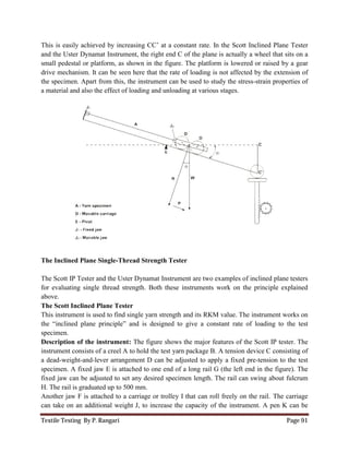 Textile Testing By P. Rangari
This is easily achieved by increasing CC
and the Uster Dynamat Instrument, the right
small pedestal or platform, as shown in the figure. The
drive mechanism. It can be seen here that the rate of
the specimen. Apart from this, the instrument can be
a material and also the effect of loading and
The Inclined Plane Single-Thread Strength Tester
The Scott IP Tester and the Uster D
for evaluating single thread strength. Both these
above.
The Scott Inclined Plane Tester
This instrument is used to find single
the “inclined plane principle” and is designed to give a
specimen.
Description of the instrument:
instrument consists of a creel A to hold the
a dead-weight-and-lever arrangement D can be adjusted
specimen. A fixed jaw E is attached to one end of a long rail G (the
fixed jaw can be adjusted to set any desired specimen
H. The rail is graduated up to 500 mm.
Another jaw F is attached to a carriage or trolley I that
can take on an additional weight J, to
This is easily achieved by increasing CC’ at a constant rate. In the Scott Inclined Plane Tester
and the Uster Dynamat Instrument, the right end C of the plane is actually a wheel that sits on a
small pedestal or platform, as shown in the figure. The platform is lowered or raised by a gear
drive mechanism. It can be seen here that the rate of loading is not affected by the extension of
cimen. Apart from this, the instrument can be used to study the stress-strain properties of
a material and also the effect of loading and unloading at various stages.
Thread Strength Tester
the Uster Dynamat Instrument are two examples of inclined plane testers
evaluating single thread strength. Both these instruments work on the principle explained
The Scott Inclined Plane Tester
find single yarn strength and its RKM value. The instrument works on
“inclined plane principle” and is designed to give a constant rate of loading to the test
: The figure shows the major features of the Scott IP
instrument consists of a creel A to hold the test yarn package B. A tension device C consisting of
lever arrangement D can be adjusted to apply a fixed pre-tension to the test
fixed jaw E is attached to one end of a long rail G (the left end in the figure). The
set any desired specimen length. The rail can swing
H. The rail is graduated up to 500 mm.
Another jaw F is attached to a carriage or trolley I that can roll freely on the rail.
can take on an additional weight J, to increase the capacity of the instrument. A pen K
Page 91
In the Scott Inclined Plane Tester
plane is actually a wheel that sits on a
platform is lowered or raised by a gear
loading is not affected by the extension of
strain properties of
are two examples of inclined plane testers
instruments work on the principle explained
and its RKM value. The instrument works on
constant rate of loading to the test
The figure shows the major features of the Scott IP tester. The
test yarn package B. A tension device C consisting of
tension to the test
left end in the figure). The
rail can swing about fulcrum
can roll freely on the rail. The carriage
increase the capacity of the instrument. A pen K can be
 