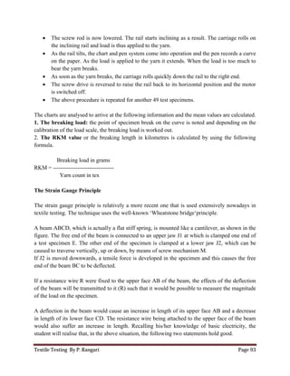Textile Testing By P. Rangari Page 93
 The screw rod is now lowered. The rail starts inclining as a result. The carriage rolls on
the inclining rail and load is thus applied to the yarn.
 As the rail tilts, the chart and pen system come into operation and the pen records a curve
on the paper. As the load is applied to the yarn it extends. When the load is too much to
bear the yarn breaks.
 As soon as the yarn breaks, the carriage rolls quickly down the rail to the right end.
 The screw drive is reversed to raise the rail back to its horizontal position and the motor
is switched off.
 The above procedure is repeated for another 49 test specimens.
The charts are analysed to arrive at the following information and the mean values are calculated.
1. The breaking load: the point of specimen break on the curve is noted and depending on the
calibration of the load scale, the breaking load is worked out.
2. The RKM value or the breaking length in kilometres is calculated by using the following
formula.
Breaking load in grams
RKM = --------------------------------
Yarn count in tex
The Strain Gauge Principle
The strain gauge principle is relatively a more recent one that is used extensively nowadays in
textile testing. The technique uses the well-known ‘Wheatstone bridge‘principle.
A beam ABCD, which is actually a flat stiff spring, is mounted like a cantilever, as shown in the
figure. The free end of the beam is connected to an upper jaw J1 at which is clamped one end of
a test specimen E. The other end of the specimen is clamped at a lower jaw J2, which can be
caused to traverse vertically, up or down, by means of screw mechanism M.
If J2 is moved downwards, a tensile force is developed in the specimen and this causes the free
end of the beam BC to be deflected.
If a resistance wire R were fixed to the upper face AB of the beam, the effects of the deflection
of the beam will be transmitted to it (R) such that it would be possible to measure the magnitude
of the load on the specimen.
A deflection in the beam would cause an increase in length of its upper face AB and a decrease
in length of its lower face CD. The resistance wire being attached to the upper face of the beam
would also suffer an increase in length. Recalling his/her knowledge of basic electricity, the
student will realise that, in the above situation, the following two statements hold good.
 