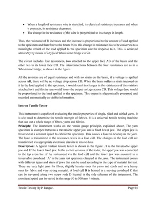 Textile Testing By P. Rangari Page 94
 When a length of resistance wire is stretched, its electrical resistance increases and when
it contracts, its resistance decreases.
 The change in the resistance of the wire is proportional to its change in length.
Thus, the resistance of R increases and the increase is proportional to the amount of load applied
to the specimen and therefore to the beam. Now this change in resistance has to be converted to a
meaningful record of the load applied to the specimen and the response to it. This is achieved
admirably by means of a typical Wheatstone bridge circuit.
The circuit includes four resistances, two attached to the upper face AB of the beam and the
other two to its lower face CD. The interconnections between the four resistances are as in a
Wheatstone bridge, as shown in the figure.
All the resistors are of equal resistance and with no strain on the beam, if a voltage is applied
across AB, there will be no voltage drop across CD. When the beam suffers a strain imposed on
it by the load applied to the specimen, it would result in changes in the resistances of the resistors
attached to it and this in turn would lower the output voltage across CD. This voltage drop would
be proportional to the load applied to the specimen. This output is electronically processed and
recorded automatically as visible information.
Instron Tensile Tester
This instrument is capable of evaluating the tensile properties of single, plied and cabled yarns. It
is also used to determine the tensile strength of fabrics. It is a universal tensile testing machine
that can test a whole range of fibres, yarns and fabrics.
Principle: The instrument works on the ‘strain gauge principle, explained above. The yarn
specimen is clamped between a traversable upper jaw and a fixed lower jaw. The upper jaw is
traversed at a constant speed to extend the specimen. This causes a load to develop in the yarn.
The load is transmitted to the resistance wires in a load cell. The changes in the load cell are
transformed via appropriate electronic circuits to tensile data.
Description: A typical Instron tensile tester is shown in the figure. J1 is the traversable upper
jaw and J2 the lower fixed jaw. In the earlier versions of the tester, the upper jaw was connected
to the top cross bar of the instrument via the load cell and the lower jaw was mounted in a
traversable crosshead. ‘A’ is the yarn test specimen clamped at the jaws. The instrument comes
with different types and sizes of jaws that can be used according to the type of material for test.
There are very light jaws for fibres, slightly heavier ones for yarns and cords and very heavy
ones for fabric and very strong material. A load cell B is housed in a moving crosshead C that
can be traversed along two screw rods D located in the side columns of the instrument. The
crosshead speed can be varied in the range 50 to 500 mm / minute.
 