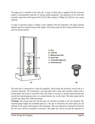 Textile Testing By P. Rangari
The upper jaw is attached to the load cell.
model to accommodate materials of var
normally range from 0-50 grams (
material.
A range of specimen grips or clamps is also supplied
depend upon the material being tested, lighter ones being used for
ones for strong material.
The load cell is connected to a load cell amplifier, which
constant sensitivity. The instrument is also provided with a strip
control panel and a pen to record the load. The chart is moved at a selected
records the load-elongation curve,
varied in the range 50 to 1000 mm/minute.
Working: The correct load cell and the jaws are selected
required gauge length, the crosshead speed (i.e. the rate of
selected on the main control panel of the instrument
the two jaws and the crosshead is traversed. The upper jaw moves
The upper jaw is attached to the load cell. A range of load cells is supplied with the universal
accommodate materials of varying tensile properties. The capacities of the
50 grams (0-0.5 N) for fibre testing 0 -500kg (0-5 KN
A range of specimen grips or clamps is also supplied with the instrument. The grips selected
the material being tested, lighter ones being used for fibre testing and the heavier
The load cell is connected to a load cell amplifier, which keeps the electronic circuit unit at a
sensitivity. The instrument is also provided with a strip chart recorder s
to record the load. The chart is moved at a selected speed and the pen
elongation curve, in a normal tensile test, on the chart. The chart speed
varied in the range 50 to 1000 mm/minute.
correct load cell and the jaws are selected according to the test material. The
length, the crosshead speed (i.e. the rate of extension), the chart speed, etc are
main control panel of the instrument. The yarn specimen is mounted in between
and the crosshead is traversed. The upper jaw moves up and the specimen is
Page 95
load cells is supplied with the universal
The capacities of the load cells
KN) for very strong
the instrument. The grips selected
fibre testing and the heavier
keeps the electronic circuit unit at a
chart recorder system with a
speed and the pen
e chart. The chart speed can be
according to the test material. The
extension), the chart speed, etc are
arn specimen is mounted in between
up and the specimen is
 