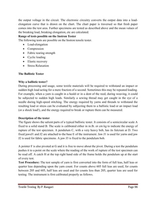 Textile Testing By P. Rangari Page 96
the output voltage in the circuit. The electronic circuitry converts the output data into a load-
elongation curve that is drawn on the chart. The chart paper is traversed so that fresh paper
comes into the test area. Further specimens are tested as described above and the mean values of
the breaking load, breaking elongation, etc are calculated.
Range of tests possible on the Instron Tester
The following tests are possible on the Instron tensile tester.
 Load-elongation
 Compression
 Fabric tearing strength
 Cyclic loading
 Elastic recovery
 Stress Relaxation
The Ballistic Tester
Why a ballistic tester?
During processing and usage, some textile materials will be required to withstand an impact or
sudden high load acting for a mere fraction of a second. Sometimes this may be repeated loading.
For example, when a yarn is caught in a heald or in a dent of the reed, during weaving, it could
be subjected to sudden high loads. Similarly a sewing thread may get caught in the eye of a
needle during high-speed stitching. The energy required by yarns and threads to withstand the
resulting load or stress can be evaluated by subjecting them to a ballistic load or an impact load
(or a shock load!), and the energy required to break or rupture them can be measured.
Description of the tester
The figure shows the salient parts of a typical ballistic tester. It consists of a semicircular scale A
fixed to a solid stand B. The scale is calibrated either in in.lb. or cm kg to indicate the energy of
rupture of the test specimen. A pendulum C, with a very heavy bob, has its fulcrum at D. Two
fixed jawsJ1 and J2 are attached to the base E of the instrument. Jaw J1 is used for yarns and jaw
J2 is used for fabric specimens. A jaw J3 is fixed to the pendulum bob.
A pointer F is also pivoted at G and it is free to move about the pivot. During a test the pendulum
pushes it to a point on the scale where the reading of the work of rupture of the test specimen can
be read off. A catch H at the top right hand side of the frame holds the pendulum up at the start
of every test.
Test Procedure: The test sample of yarn is first converted into the form of full leas, half leas or
quarter leas depending upon the yarn count. For counts above 605 full leas are used, for counts
between 205 and 605, half leas are used and for counts less than 205, quarter leas are used for
testing. The instrument is first calibrated properly as follows.
 