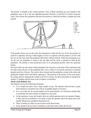 Textile Testing By P. Rangari Page 97
The pointer is brought to the vertical position. Then, without attaching any yarn sample to the
pendulum, raise it up to the top right-hand position (Position 1) and lock it in place using the
catch. Next release the pendulum and note the position to which the pointer is pushed up at the
top left.
If the pointer shows zero on the scale, the instrument is ready for the test. If not, the position of
catch H is adjusted, moving it either higher or lower as required, until the pointer is in line with
the zero on the scale when the pendulum falls freely without restraint. When the instrument is set
for the test, the pendulum is raised to the top right and the catch is operated to hold up the
pendulum. The pointer is then positioned close to its anticipated position when the specimen
breaks.
One end of the test yarn skein is then attached to the fixed jaw on the base of the instrument and
the other end to the jaw on the pendulum bob. Care is taken to see that the specimen is mounted
properly and free of twists. The catch is then released and the pendulum swings to the other side
pulling the sample with it and finally rupturing it. The position of the pointer on the scale shows
the energy spent in rupturing the sample in inch lb or cm kg. The above procedure is repeated for
another 15 samples and the mean work of rupture is calculated.
Merits of the Ballistic Test
The ballistic test has the following advantages.
 It is a simple test and it tests a large sample of yarn. The operator need not have a great
deal of practice to perform tests with an acceptable degree of accuracy.
 It is a very fast test. So several sample can be tested quickly on it and more quickly than
it would take the same number of samples on a lea tester.
 As the operation is easy and simple, there are neither operator errors nor operator fatigue.
A little care has nevertheless to be taken to keep the operator safe from injury due to the
rapidly falling heavy pendulum during the test.
 There is hardly any effect of yarn friction on the final results.
 Every thread in the test skein contributes to the final result, unlike the lea test.
 