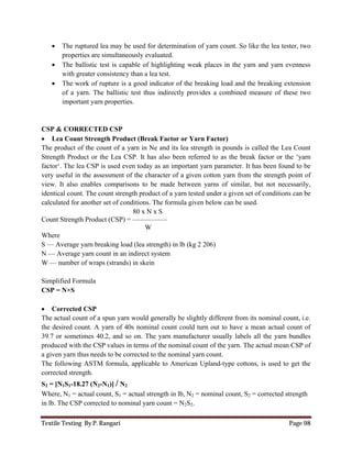 Textile Testing By P. Rangari Page 98
 The ruptured lea may be used for determination of yarn count. So like the lea tester, two
properties are simultaneously evaluated.
 The ballistic test is capable of highlighting weak places in the yarn and yarn evenness
with greater consistency than a lea test.
 The work of rupture is a good indicator of the breaking load and the breaking extension
of a yarn. The ballistic test thus indirectly provides a combined measure of these two
important yarn properties.
CSP & CORRECTED CSP
 Lea Count Strength Product (Break Factor or Yarn Factor)
The product of the count of a yarn in Ne and its lea strength in pounds is called the Lea Count
Strength Product or the Lea CSP. It has also been referred to as the break factor or the ‘yarn
factor‘. The lea CSP is used even today as an important yarn parameter. It has been found to be
very useful in the assessment of the character of a given cotton yarn from the strength point of
view. It also enables comparisons to be made between yarns of similar, but not necessarily,
identical count. The count strength product of a yarn tested under a given set of conditions can be
calculated for another set of conditions. The formula given below can be used.
80 x N x S
Count Strength Product (CSP) = —————
W
Where
S — Average yarn breaking load (lea strength) in lb (kg 2 206)
N — Average yarn count in an indirect system
W — number of wraps (strands) in skein
Simplified Formula
CSP = N×S
 Corrected CSP
The actual count of a spun yarn would generally be slightly different from its nominal count, i.e.
the desired count. A yarn of 40s nominal count could turn out to have a mean actual count of
39.7 or sometimes 40.2, and so on. The yarn manufacturer usually labels all the yarn bundles
produced with the CSP values in terms of the nominal count of the yarn. The actual mean CSP of
a given yarn thus needs to be corrected to the nominal yarn count.
The following ASTM formula, applicable to American Upland-type cottons, is used to get the
corrected strength.
S2 = [N1S1-18.27 (N2-N1)] / N2
Where, N1 = actual count, S1 = actual strength in lb, N2 = nominal count, S2 = corrected strength
in lb. The CSP corrected to nominal yarn count = N2S2.
 