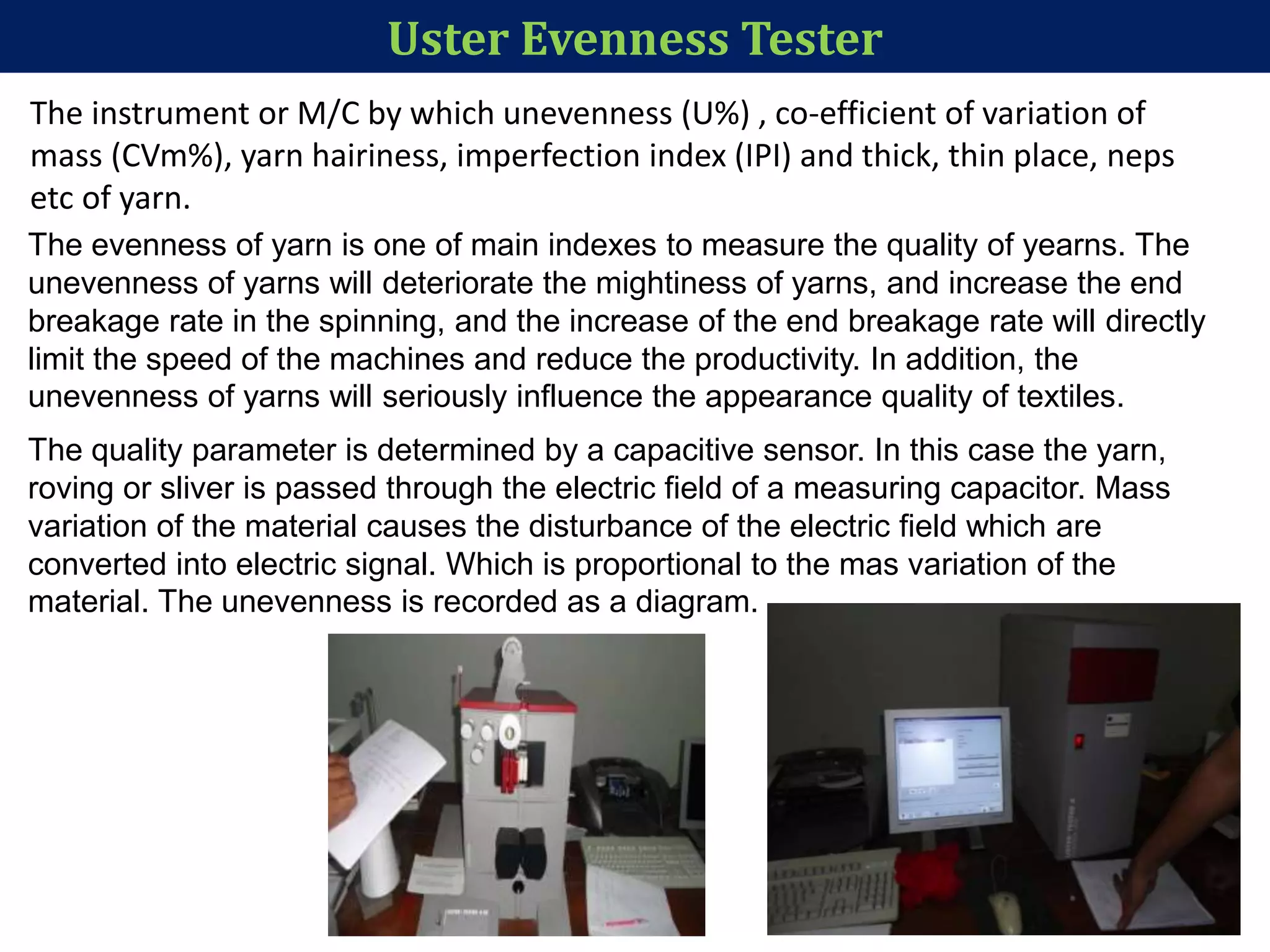 Uster Evenness Tester
The instrument or M/C by which unevenness (U%) , co-efficient of variation of
mass (CVm%), yarn hairiness, imperfection index (IPI) and thick, thin place, neps
etc of yarn.
The evenness of yarn is one of main indexes to measure the quality of yearns. The
unevenness of yarns will deteriorate the mightiness of yarns, and increase the end
breakage rate in the spinning, and the increase of the end breakage rate will directly
limit the speed of the machines and reduce the productivity. In addition, the
unevenness of yarns will seriously influence the appearance quality of textiles.
The quality parameter is determined by a capacitive sensor. In this case the yarn,
roving or sliver is passed through the electric field of a measuring capacitor. Mass
variation of the material causes the disturbance of the electric field which are
converted into electric signal. Which is proportional to the mas variation of the
material. The unevenness is recorded as a diagram.
 