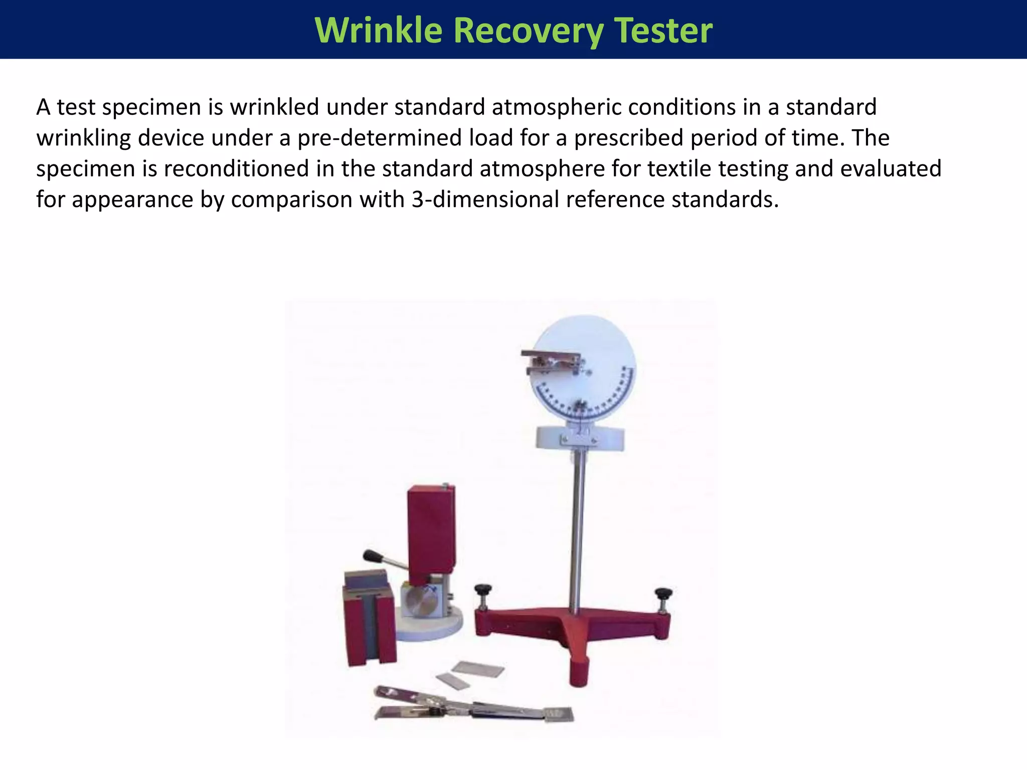 Wrinkle Recovery Tester
A test specimen is wrinkled under standard atmospheric conditions in a standard
wrinkling device under a pre-determined load for a prescribed period of time. The
specimen is reconditioned in the standard atmosphere for textile testing and evaluated
for appearance by comparison with 3-dimensional reference standards.
 