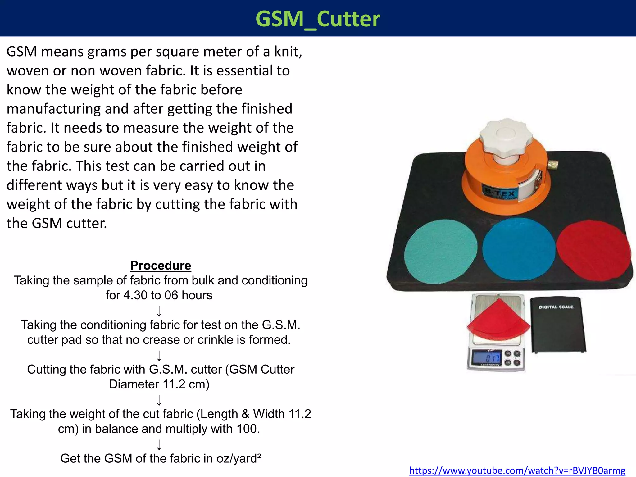 GSM_Cutter
https://www.youtube.com/watch?v=rBVJYB0armg
GSM means grams per square meter of a knit,
woven or non woven fabric. It is essential to
know the weight of the fabric before
manufacturing and after getting the finished
fabric. It needs to measure the weight of the
fabric to be sure about the finished weight of
the fabric. This test can be carried out in
different ways but it is very easy to know the
weight of the fabric by cutting the fabric with
the GSM cutter.
Procedure
Taking the sample of fabric from bulk and conditioning
for 4.30 to 06 hours
↓
Taking the conditioning fabric for test on the G.S.M.
cutter pad so that no crease or crinkle is formed.
↓
Cutting the fabric with G.S.M. cutter (GSM Cutter
Diameter 11.2 cm)
↓
Taking the weight of the cut fabric (Length & Width 11.2
cm) in balance and multiply with 100.
↓
Get the GSM of the fabric in oz/yard²
 