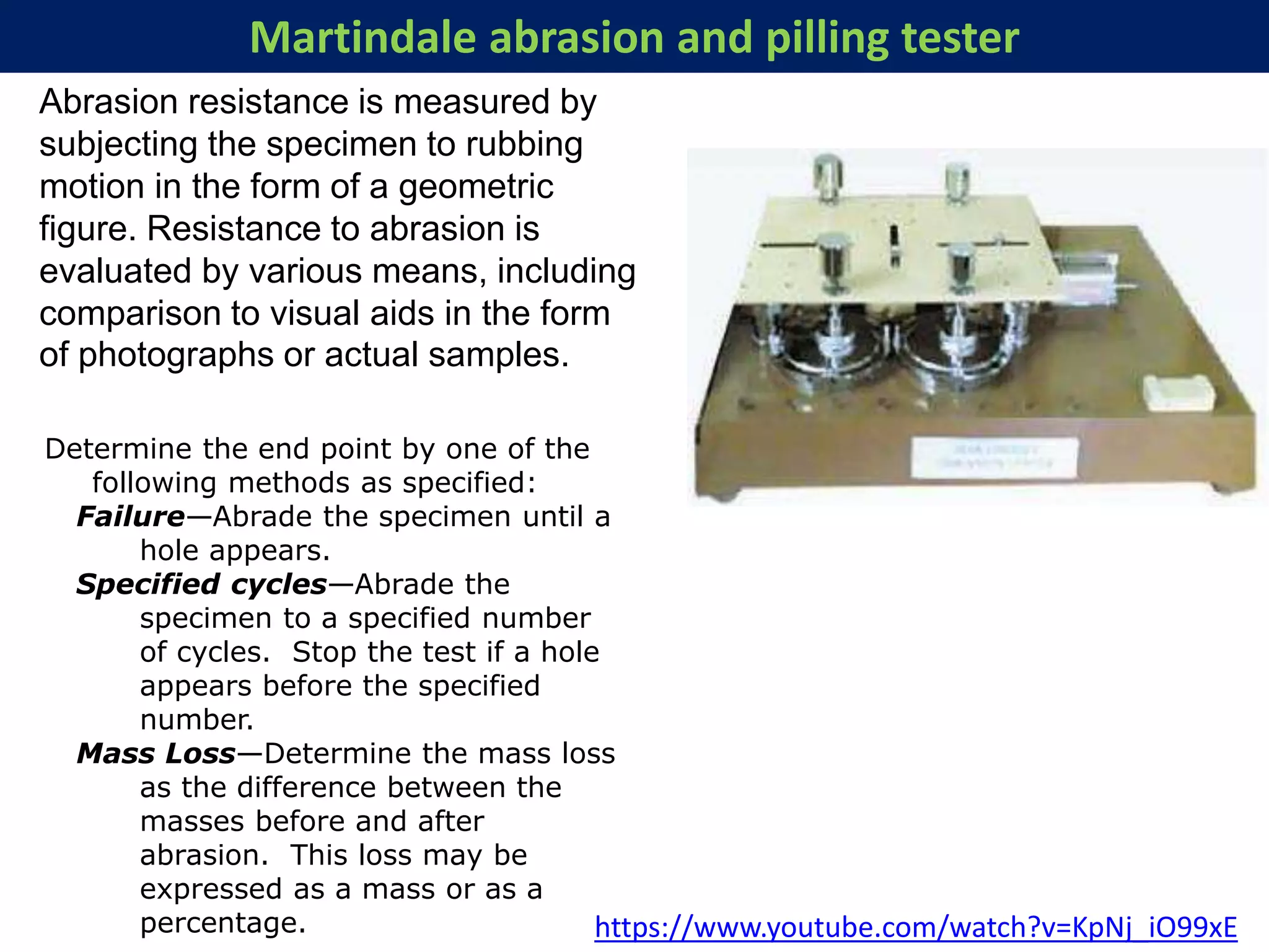 Martindale abrasion and pilling tester
Determine the end point by one of the
following methods as specified:
Failure—Abrade the specimen until a
hole appears.
Specified cycles—Abrade the
specimen to a specified number
of cycles. Stop the test if a hole
appears before the specified
number.
Mass Loss—Determine the mass loss
as the difference between the
masses before and after
abrasion. This loss may be
expressed as a mass or as a
percentage. https://www.youtube.com/watch?v=KpNj_iO99xE
Abrasion resistance is measured by
subjecting the specimen to rubbing
motion in the form of a geometric
figure. Resistance to abrasion is
evaluated by various means, including
comparison to visual aids in the form
of photographs or actual samples.
 