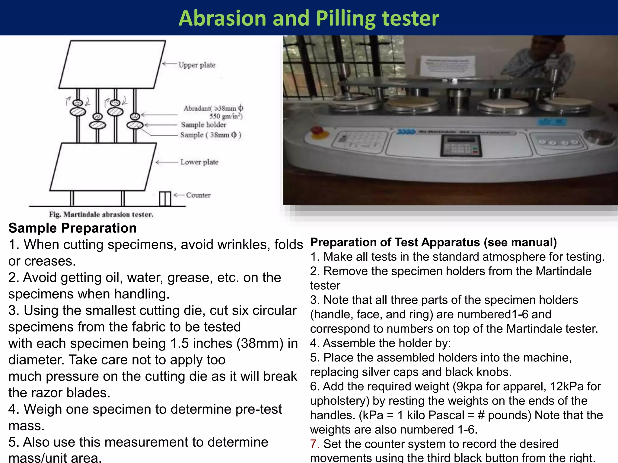 Abrasion and Pilling tester
Sample Preparation
1. When cutting specimens, avoid wrinkles, folds
or creases.
2. Avoid getting oil, water, grease, etc. on the
specimens when handling.
3. Using the smallest cutting die, cut six circular
specimens from the fabric to be tested
with each specimen being 1.5 inches (38mm) in
diameter. Take care not to apply too
much pressure on the cutting die as it will break
the razor blades.
4. Weigh one specimen to determine pre-test
mass.
5. Also use this measurement to determine
mass/unit area.
Preparation of Test Apparatus (see manual)
1. Make all tests in the standard atmosphere for testing.
2. Remove the specimen holders from the Martindale
tester
3. Note that all three parts of the specimen holders
(handle, face, and ring) are numbered1-6 and
correspond to numbers on top of the Martindale tester.
4. Assemble the holder by:
5. Place the assembled holders into the machine,
replacing silver caps and black knobs.
6. Add the required weight (9kpa for apparel, 12kPa for
upholstery) by resting the weights on the ends of the
handles. (kPa = 1 kilo Pascal = # pounds) Note that the
weights are also numbered 1-6.
7. Set the counter system to record the desired
movements using the third black button from the right.
 