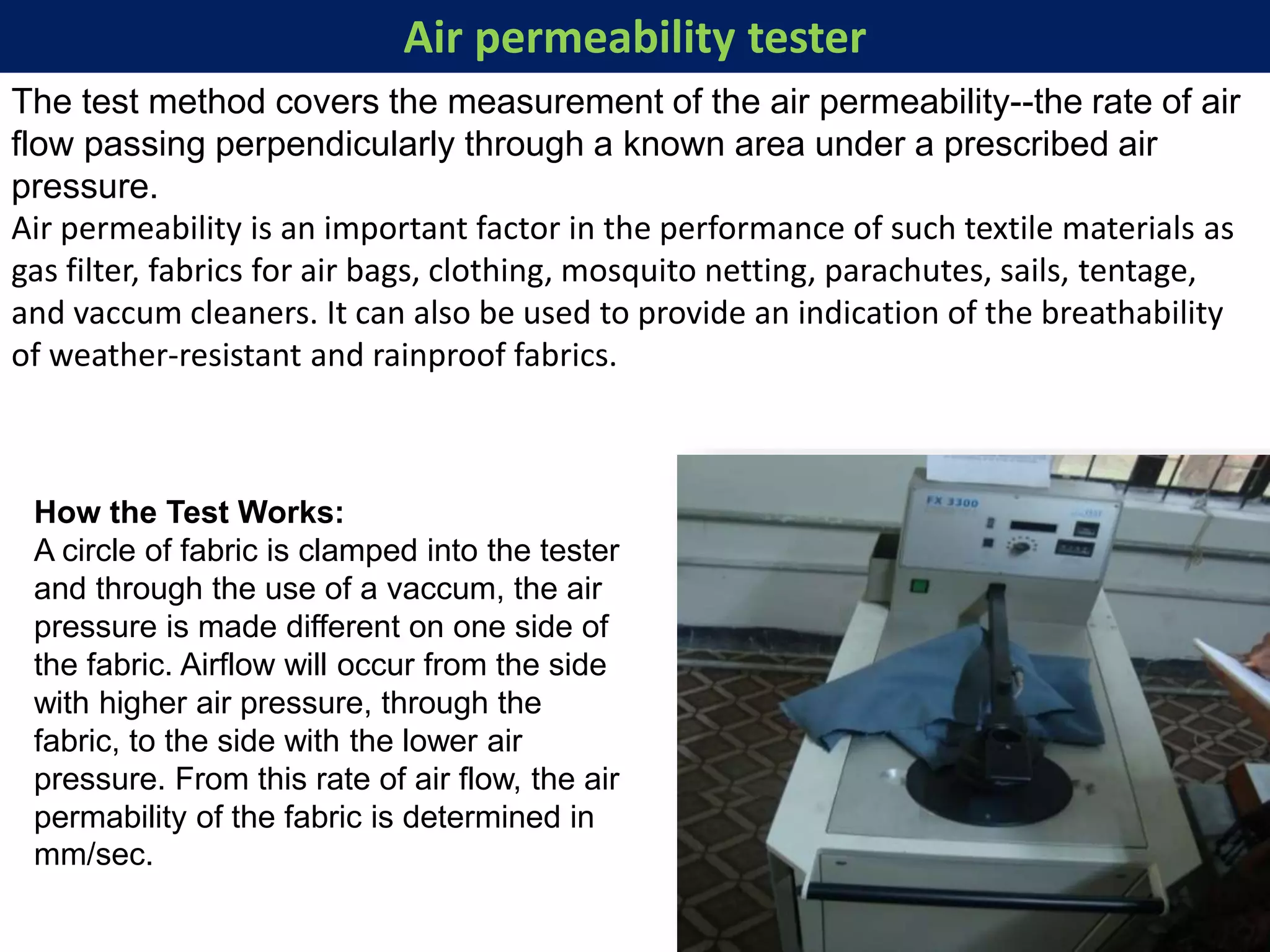 Air permeability tester
The test method covers the measurement of the air permeability--the rate of air
flow passing perpendicularly through a known area under a prescribed air
pressure.
Air permeability is an important factor in the performance of such textile materials as
gas filter, fabrics for air bags, clothing, mosquito netting, parachutes, sails, tentage,
and vaccum cleaners. It can also be used to provide an indication of the breathability
of weather-resistant and rainproof fabrics.
How the Test Works:
A circle of fabric is clamped into the tester
and through the use of a vaccum, the air
pressure is made different on one side of
the fabric. Airflow will occur from the side
with higher air pressure, through the
fabric, to the side with the lower air
pressure. From this rate of air flow, the air
permability of the fabric is determined in
mm/sec.
 