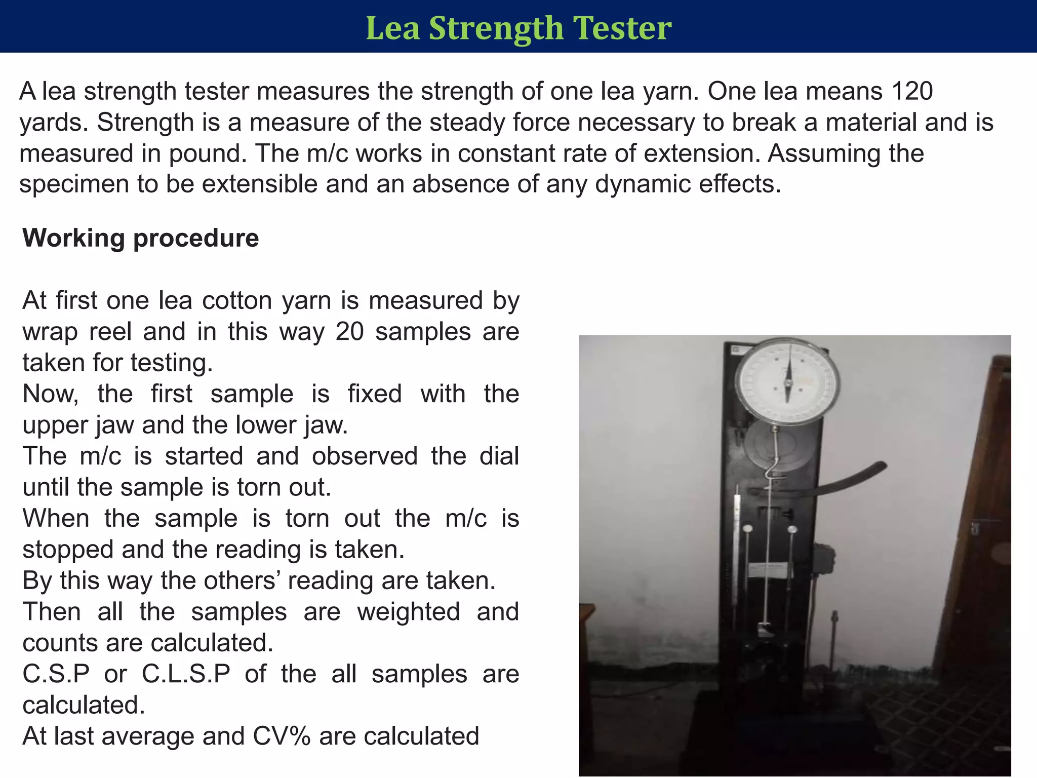 Lea Strength Tester
A lea strength tester measures the strength of one lea yarn. One lea means 120
yards. Strength is a measure of the steady force necessary to break a material and is
measured in pound. The m/c works in constant rate of extension. Assuming the
specimen to be extensible and an absence of any dynamic effects.
Working procedure
At first one lea cotton yarn is measured by
wrap reel and in this way 20 samples are
taken for testing.
Now, the first sample is fixed with the
upper jaw and the lower jaw.
The m/c is started and observed the dial
until the sample is torn out.
When the sample is torn out the m/c is
stopped and the reading is taken.
By this way the others’ reading are taken.
Then all the samples are weighted and
counts are calculated.
C.S.P or C.L.S.P of the all samples are
calculated.
At last average and CV% are calculated
 