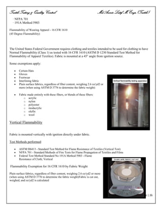 Textile Testing & Quality Control Md.Azmir Latif, M.Engr.(Textile)
Page | 26
· NFPA 701
· 191A Method 5903
Flammability of Wearing Apparel - 16 CFR 1610
(45 Degree Flammability)
The United States Federal Government requires clothing and textiles intended to be used for clothing to have
Normal Flammability (Class 1) as tested with 16 CFR 1610 (ASTM D 1230 Standard Test Method for
Flammability of Apparel Textiles). Fabric is mounted at a 45° angle from ignition source.
Some exemptions apply:
 Certain Hats
 Gloves
 Footwear
 Interlining fabric
 Plain surface fabrics, regardless of fiber content, weighing 2.6 oz/yd2 or
more (when using ASTM D 3776 to determine the fabric weight)
 Fabric made entirely with these fibers, or blends of these fibers:
o acrylic
o nylon
o polyester
o modacrylic
o olefin
o wool
Vertical Flammability
Fabric is mounted vertically with ignition directly under fabric.
Test Methods performed:
 ASTM D6413 - Standard Test Method for Flame Resistance of Textiles (Vertical Test)
 NFPA 701 - Standard Methods of Fire Tests for Flame Propagation of Textiles and Films
 Federal Test Method Standard No 191A Method 5903 - Flame
Resistance of Cloth; Vertical
Flammability Exemption for 16 CFR 1610 by Fabric Weight
Plain surface fabrics, regardless of fiber content, weighing 2.6 oz/yd2 or more
(when using ASTM D 3776 to determine the fabric weight)Fabric is cut out,
weighed, and oz/yd2 is calculated
 
