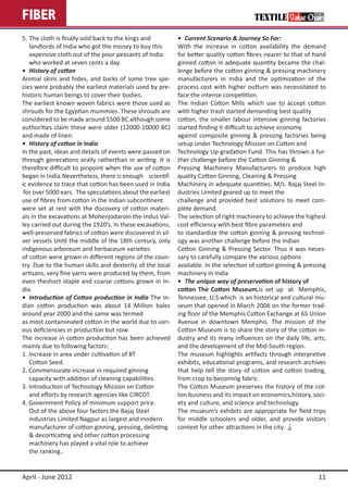 FIBER
5.	The cloth is finally sold back to the kings and         •	 Current Scenario & Journey So Far:
	 landlords of India who got the money to buy this 	       With the increase in cotton availability the demand
	 expensive cloth out of the poor peasants of India 	      for better quality cotton fibres nearer to that of hand
	 who worked at seven cents a day.                         ginned cotton in adequate quantity became the chal-
•	 History of cotton                                       lenge before the cotton ginning & pressing machinery
Animal skins and hides, and barks of some tree spe-        manufacturers in India and the optimization of the
cies were probably the earliest materials used by pre-     process cost with higher outturn was necessitated to
historic human beings to cover their bodies.               face the intense competition.
The earliest known woven fabrics were those used as        The Indian Cotton Mills which use to accept cotton
shrouds for the Egyptian mummies. These shrouds are        with higher trash started demanding best quality
considered to be made around 5500 BC although some         cotton, the smaller labour intensive ginning factories
authorities claim these were older (12000-10000 BC)        started finding it difficult to achieve economy
and made of linen.                                         against composite ginning & pressing factories being
•	 History of cotton in India                              setup under Technology Mission on Cotton and
In the past, ideas and details of events were passed on    Technology Up-gradation Fund. This has thrown a fur-
through generations orally ratherthan in writing. It is    ther challenge before the Cotton Ginning &
therefore difficult to pinpoint when the use of cotton     Pressing Machinery Manufacturers to produce high
began in India.Nevertheless, there is enough scientif-     quality Cotton Ginning, Cleaning & Pressing
ic evidence to trace that cotton has been used in India    Machinery in adequate quantities. M/s. Bajaj Steel In-
 for over 5000 ears. The speculations about the earliest   dustries Limited geared up to meet the
use of fibres from cotton in the Indian subcontinent       challenge and provided best solutions to meet com-
were set at rest with the discovery of cotton materi-      plete demand.
als in the excavations at Mohenjodaroin the Indus Val-     The selection of right machinery to achieve the highest
ley carried out during the 1920’s. In these excavations,   cost efficiency with best fibre parameters and
well-preserved fabrics of cotton were discovered in sil-   to standardize the cotton ginning & pressing technol-
ver vessels Until the middle of the 18th century, only     ogy was another challenge before the Indian
indigenous arboreum and herbaceum varieties                Cotton Ginning & Pressing Sector. Thus it was neces-
of cotton were grown in different regions of the coun-     sary to carefully compare the various options
try. Due to the human skills and dexterity of the local    available. In the selection of cotton ginning & pressing
artisans, very fine yarns were produced by them, from      machinery in India
even theshort staple and coarse cottons grown in In-       •	 The unique way of preservation of history of
dia.                                                       cotton The Cotton Museum,is set up at Memphis,
•	 Introduction of Cotton production in India The In-      Tennessee, U.S.which is an historical and cultural mu-
dian cotton production was about 14 Million bales          seum that opened in March 2006 on the former trad-
around year 2000 and the same was termed                   ing floor of the Memphis Cotton Exchange at 65 Union
as most contaminated cotton in the world due to vari-      Avenue in downtown Memphis. The mission of the
ous deficiencies in production but now                     Cotton Museum is to share the story of the cotton in-
The increase in cotton production has been achieved        dustry and its many influences on the daily life, arts,
mainly due to following factors:                           and the development of the Mid-South region.
1. Increase in area under cultivation of BT                The museum highlights artifacts through interpretive
	 Cotton Seed.                                             exhibits, educational programs, and research archives
2. Commensurate increase in required ginning               that help tell the story of cotton and cotton trading,
	 capacity with addition of cleaning capabilities.         from crop to becoming fabric.
3. Introduction of Technology Mission on Cotton            The Cotton Museum preserves the history of the cot-
	 and efforts by research agencies like CIRCOT.            ton business and its impact on economics,history, soci-
4. Government Policy of minimum support price.             ety and culture, and science and technology.
	 Out of the above four factors the Bajaj Steel            The museum’s exhibits are appropriate for field trips
	 Industries Limited Nagpur as largest and modern          for middle schoolers and older, and provide visitors
	 manufacturer of cotton ginning, pressing, delinting 	    context for other attractions in the city.
	 & decorticating and other cotton processing
	 machinery has played a vital role to achieve
	 the ranking..


April - June 2012                                                                                               11
 