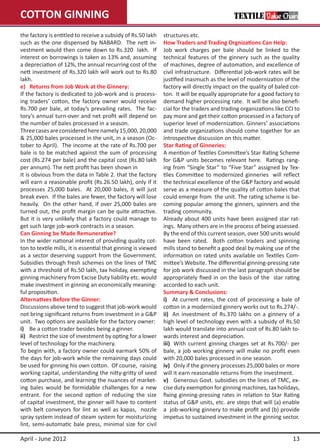 COTTON GINNING
the factory is entitled to receive a subsidy of Rs.50 lakh     structures etc.
such as the one dispensed by NABARD. The nett in-              How Traders and Trading Orgnizations Can Help:
vestment would then come down to Rs.320 lakh. If               Job work charges per bale should be linked to the
interest on borrowings is taken as 13% and, assuming           technical features of the ginnery such as the quality
a depreciation of 12%, the annual recurring cost of the        of machines, degree of automation, and excellence of
nett investment of Rs.320 lakh will work out to Rs.80          civil infrastructure. Differential job-work rates will be
lakh.                                                          justified inasmuch as the level of modernization of the
e)   Returns from Job Work at the Ginnery:                     factory will directly impact on the quality of baled cot-
If the factory is dedicated to job-work and is process-        ton. It will be equally appropriate for a good factory to
ing traders’ cotton, the factory owner would receive           demand higher processing rate. It will be also benefi-
Rs.700 per bale, at today’s prevailing rates. The fac-         cial for the traders and trading organizations like CCI to
tory’s annual turn-over and net profit will depend on          pay more and get their cotton processed in a factory of
the number of bales processed in a season.                     superior level of modernization. Ginners’ associations
Three cases are considered here namely 15,000, 20,000          and trade organizations should come together for an
& 25,000 bales processed in the unit, in a season (Oc-         introspective discussion on this matter.
tober to April). The income at the rate of Rs.700 per          Star Rating of Ginneries:
bale is to be matched against the sum of processing            A mention of Textiles Committee’s Star Rating Scheme
cost (Rs.274 per bale) and the capital cost (Rs.80 lakh        for G&P units becomes relevant here. Ratings rang-
per annum). The nett profit has been shown in                  ing from “Single Star” to “Five Star” assigned by Tex-
It is obvious from the data in Table 2. that the factory       tiles Committee to modernized ginneries will reflect
will earn a reasonable profit (Rs.26.50 lakh), only if it      the technical excellence of the G&P factory and would
processes 25,000 bales. At 20,000 bales, it will just          serve as a measure of the quality of cotton bales that
break even. If the bales are fewer, the factory will lose      could emerge from the unit. The rating scheme is be-
heavily. On the other hand, if over 25,000 bales are           coming popular among the ginners, spinners and the
turned out, the profit margin can be quite attractive.         trading community.
But it is very unlikely that a factory could manage to         Already about 400 units have been assigned star rat-
get such large job-work contracts in a season.                 ings. Many others are in the process of being assessed.
Can Ginning be Made Remunerative?                              By the end of this current season, over 500 units would
In the wider national interest of providing quality cot-       have been rated. Both cotton traders and spinning
ton to textile mills, it is essential that ginning is viewed   mills stand to benefit a good deal by making use of the
as a sector deserving support from the Government.             information on rated units available on Textiles Com-
Subsidies through fresh schemes on the lines of TMC            mittee’s Website. The differential ginning-pressing rate
with a threshold of Rs.50 lakh, tax holiday, exempting         for job work discussed in the last paragraph should be
ginning machinery from Excise Duty liability etc. would        appropriately fixed in on the basis of the star rating
make investment in ginning an economically meaning-            accorded to each unit.
ful proposition.                                               Summary & Conclusions:
Alternatives Before the Ginner:                                i)	 At current rates, the cost of processing a bale of
Discussions above tend to suggest that job-work would          cotton in a modernized ginnery works out to Rs.274/-.
not bring significant returns from investment in a G&P         ii)	 An investment of Rs.370 lakhs on a ginnery of a
unit. Two options are available for the factory owner:         high level of technology even with a subsidy of Rs.50
i)	 Be a cotton trader besides being a ginner.                 lakh would translate into annual cost of Rs.80 lakh to-
ii)	 Restrict the size of investment by opting for a lower     wards interest and depreciation.
level of technology for the machinery.                         iii)	 With current ginning charges set at Rs.700/- per
To begin with, a factory owner could earmark 50% of            bale, a job working ginnery will make no profit even
the days for job-work while the remaining days could           with 20,000 bales processed in one season.
be used for ginning his own cotton. Of course, raising         iv)	 Only if the ginnery processes 25,000 bales or more
working capital, understanding the nitty-gritty of seed        will it earn reasonable returns from the investment.
cotton purchase, and learning the nuances of market-           v)	 Generous Govt. subsidies on the lines of TMC, ex-
ing bales would be formidable challenges for a new             cise duty exemption for ginning machines, tax holidays,
entrant. For the second option of reducing the size            fixing ginning-pressing rates in relation to Star Rating
of capital investment, the ginner will have to content         status of G&P units, etc. are steps that will (a) enable
with belt conveyors for lint as well as kapas, nozzle          a job-working ginnery to make profit and (b) provide
spray system instead of steam system for moisturizing          impetus to sustained investment in the ginning sector.
lint, semi-automatic bale press, minimal size for civil

April - June 2012                                                                                                     13
 