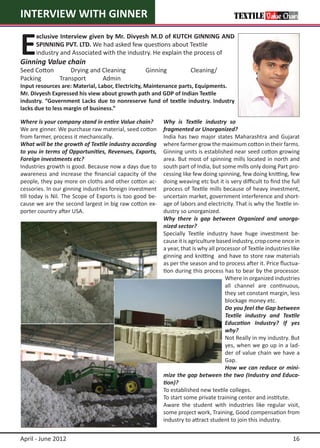 INTERVIEW WITH GINNER


E
      xclusive Interview given by Mr. Divyesh M.D of KUTCH GINNING AND
      SPINNING PVT. LTD. We had asked few questions about Textile 		
      industry and Associated with the industry. He explain the process of 	
Ginning Value chain
Seed Cotton     Drying and Cleaning               Ginning	           Cleaning/
Packing     Transport      Admin
Input resources are: Material, Labor, Electricity, Maintenance parts, Equipments.
Mr. Divyesh Expressed his view about growth path and GDP of Indian Textile
industry. “Government Lacks due to nonreserve fund of textile industry. Industry
lacks due to less margin of business.”

Where is your company stand in entire Value chain?        Why is Textile industry so
We are ginner. We purchase raw material, seed cotton      fragmented or Unorganized?
from farmer, process it mechanically.                     India has two major states Maharashtra and Gujarat
What will be the growth of Textile industry according     where farmer grow the maximum cotton in their farms.
to you in terms of Opportunities, Revenues, Exports,      Ginning units is established near seed cotton growing
Foreign investments etc?                                  area. But most of spinning mills located in north and
Industries growth is good. Because now a days due to      south part of India, but some mills only doing Part pro-
awareness and increase the financial capacity of the      cessing like few doing spinning, few doing knitting, few
people, they pay more on cloths and other cotton ac-      doing weaving etc but it is very difficult to find the full
cessories. In our ginning industries foreign investment   process of Textile mills because of heavy investment,
till today is Nil. The Scope of Exports is too good be-   uncertain market, government interference and short-
cause we are the second largest in big raw cotton ex-     age of labors and electricity. That is why the Textile in-
porter country after USA.                                 dustry so unorganized.
                                                          Why there is gap between Organized and unorga-
                                                          nized sector?
                                                          Specially Textile industry have huge investment be-
                                                          cause it is agriculture based industry, crop come once in
                                                          a year, that is why all processor of Textile industries like
                                                          ginning and knitting and have to store raw materials
                                                          as per the season and to process after it. Price fluctua-
                                                          tion during this process has to bear by the processor.
                                                                                     Where in organized industries
                                                                                     all channel are continuous,
                                                                                     they set constant margin, less
                                                                                     blockage money etc.
                                                                                     Do you feel the Gap between
                                                                                     Textile industry and Textile
                                                                                     Education Industry? If yes
                                                                                     why?
                                                                                     Not Really in my industry. But
                                                                                     yes, when we go up in a lad-
                                                                                     der of value chain we have a
                                                                                     Gap.
                                                                                     How we can reduce or mini-
                                                          mize the gap between the two (Industry and Educa-
                                                          tion)?
                                                          To established new textile colleges.
                                                          To start some private training center and institute.
                                                          Aware the student with industries like regular visit,
                                                          some project work, Training, Good compensation from
                                                          industry to attract student to join this industry.


April - June 2012                                                                                                 16
 