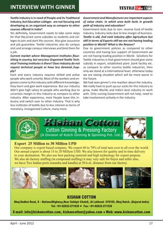 INTERVIEW WITH GINNER
Textile industry is in need of People and its Traditional     Government and Manufacturer are important aspects
industry, but Education colleges   are not focusing and       of value chain. In which area both lacks in growth
developing as an organized way as compare to other            path of industry and education?
courses offered in India?                                     Government lacks due to non- reserve fund of textile
Yes definitely, Government needs to take some steps           industry. Industry lacks due to less margin of business.
for that like,Grant some subsides to students and col-        Textile is old, 2nd rank industry after Agriculture but
leges to join and start the courses. Also give assurance      still in terms of Exports still we are not having leading
and job guarantee. Textile industries also do campus          position in World? What is the Reason?
visit and arrange campus interviews and bind them for         Due to government policies as compared to other
a job.                                                        countries and having less support of Government we
Current market where Management Institutes flour-             are not having leading position in World. Solutions for
ishing in country, but very less Organized Textile Tech-      Textile industries is that government should give some
nical Training institutes is there? Does industry do not      subsidy in export, established plant ,bank facility etc.
require technical people or have less demand /sup-            as compare to other country textile industries, then
ply?                                                          only we stand at a international level, otherwise today
Each and every industry requires skilled and active           we are seeing situation which will be more worse in
people who work smartly. Most of the workers and en-          the future.
gineers come to this industry with different knowledge;       We had seen ginner’s mix reaction about the industry.
they learn and gain work experience. But our industry         We really have to push up our socks for this industry to
didn’t give high salary to people who working due to          grow, make Worlds and India’s best industry to work
uncertain margin in this industry as compare to other         with. Only cursing Government will not help, need to
industry. After experience, most People leave this in-        take involvement actively in the industry.
dustry and switch over to other industry. That is why
less institutes of textile due to less interest as terms of
monetary, Unorganized Culture, many more.




April - June 2012                                                                                                   17
 
