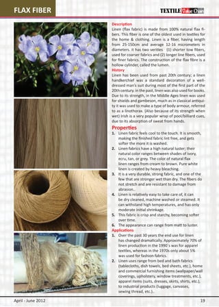 FLAX FIBER
                    Description
                    Linen (flax fabric) is made from 100% natural flax fi-
                    bers. This fiber is one of the oldest used in textiles for
                    the home & clothing. Linen is a fiber, having length
                    from 25-150cm and average 12-16 micrometers in
                    diameters. it has two verities (1) shorter tow fibers,
                    used for coarser fabrics and (2) longer line fibers, used
                    for finer fabrics. The construction of the flax fibre is a
                    hollow cylinder, called the lumen.
                    History
                    Linen has been used from past 20th century; a linen
                    handkerchief was a standard decoration of a well-
                    dressed man’s suit during most of the first part of the
                    20th century. in the past, linen was also used for books.
                    Due to its strength, in the Middle Ages linen was used
                    for shields and gambeson, much as in classical antiqui-
                    ty it was used to make a type of body armour, referred
                    to as a linothorax. (Also because of its strength when
                    wet) Irish is a very popular wrap of pool/billiard cues,
                    due to its absorption of sweat from hands.
                    Properties
                    1.	 Linen fabric feels cool to the touch. It is smooth, 	
                    	 making the finished fabric lint free, and gets
                    	 softer the more it is washed.
                    2.	 Linen fabrics have a high natural luster; their
                    	 natural color ranges between shades of ivory,
                    	 ecru, tan, or grey. The color of natural flax
                    	 linen ranges from cream to brown. Pure white
                    	 linen is created by heavy bleaching.
                    3.	 It is a very durable, strong fabric, and one of the 	
                    	 few that are stronger wet than dry. The fibers do 	
                    	 not stretch and are resistant to damage from
                    	 abrasion..
                    4.	 Linen is relatively easy to take care of, it can
                    	 be dry cleaned, machine washed or steamed. It
                    	 can withstand high temperatures, and has only
                    	 moderate initial shrinkage.
                    5.	 This fabric is crisp and starchy, becoming softer
                    	 over time.
                    6.	 The appearance can range from matt to luster.
                    Applications
                    1.	 Over the past 30 years the end use for linen
                    	 has changed dramatically. Approximately 70% of 	
                    	 linen production in the 1990`s was for apparel
                    	 textiles, whereas in the 1970s only about 5%
                    	 was used for fashion fabrics.
                    2.	 Linen uses range from bed and bath fabrics
                    	 (tablecloths, dish towels, bed sheets, etc.), home 	
                    	 and commercial furnishing items (wallpaper/wall 	
                    	 coverings, upholstery, window treatments, etc.), 	
                    	 apparel items (suits, dresses, skirts, shirts, etc.),
                    	 to industrial products (luggage, canvases,
                    	 sewing thread, etc.)..

April - June 2012                                                          19
 