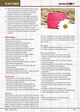 FLAX FIBER
3.	   Paper made of linen can be very strong and crisp,
	     which is why the United States and many other 	
	     countries print their currency on paper that is 	
	     made from 25% linen and 75% cotton.
4.	   Currently researchers are working on a cotton/
	     flax blend to create new yarns which will improve 	
	     the feel of denim during hot and humid weather
5.	   Linen fabric is one of the preferred traditional
	     supports for oil painting. In the United States
	     cotton is popularly used instead, as linen is more 	
	     expensive than cotton, so now linen is more
	     limited to European painters. Linen is preferred to 	
	     cotton for its strength, durability and archival
	     integrity.

                                                              via, the Netherlands, Italy, Spain, Switzerland, Britain
Advantages                                                    , Canada and Kochi in India. High quality linen fabrics
•	Natural antibacterial & antifungal properties.              are now produced in the United States for the uphol-
• Protection from UV rays.                                    stery market.
• Excellent anti allergenic characteristics.
• Excellent anti static characteristics.                      Renewable
• Will not attract or trap dust particles.                    • A 100% renewable and abundant natural resource.
• Good sound insulating & acoustic properties.                • The flax crop has a quick growing cycle.
• Able to absorb a large amount of water &
  moisture (own dry body weight).                             Environment & Health
• Absorption ability allows for a wide range of               • Crops of flax require up to 5 times less use of
  permanent dyes to color the textile.                          fertilisers and pesticides when compared with
• Quick drying material.                                        cotton crops.
• Easily refreshed by washing.                                • The entire flax crop is used - no waste is created
• Ability to retain shape after washing as it does              during harvesting.
  not hold elastic properties.                                • Flax farming does not damage the earth beneath 	
• Known as one of the fibers that holds the most                and is not hazardous to eco systems.
  heat resistance.                                            • Processing does not use as much energy or
• A thermal/cooling regulating                                  chemicals compared with artificial textile fibre
  fiber which allows skin to breathe – keep you cool in         processing.
  the summer and warm in the winter.                          • Look for natural,chemical free, untreated and
                                                                uncoloured linen for the truest eco credentials
Disadvantages                                                   check with the manufacturer for details.
• Acid is known to disintegrate flax fibers.                  • In untreated state, holds no associated health
• Flax fibers are easily ignitable and burn quickly             risks. Performance
  due to the cellulose content.                               • The strongest & most solid textile fibre known.
• Heat resistant properties will deteriorate the              • Similar tensile strength qualities as some types
  natural oils which hold the cells together when 	             of steel.
  exposed to steam and hot water over time -                  • Strength increases when damp or wet.
  Consider this point when washing & cleaning linen.          • Excellent resistance to pill. Disposal / Biodegradable
                                                              • 100% biodegradable without treatments.
Producers
Flax is grown in many parts of the world, but top qual-       Cost
ity flax is primarily grown in Western Europe. In very        • Good quality linen can be more expensive
recent years bulk linen production has moved to East-           than comparable fabrics.
ern Europe and China, but high quality fabrics are still
confined to niche producers in Ireland, Italy and Bel-
gium, and also in countries including Poland, Austria,
Belgium, France, Germany, Denmark, Lithuania, Lat-

April - June 2012                                                                                                  20
 