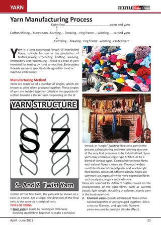 YARN                                                                                         TEXTILE Value Chain


Yarn Manufacturing Process
				                              Open End……………………………………………......open end yarn

Cotton Mixing… blow room…Carding…. Drawing….ring frame…. winding …..carded yarn

   				                              Combing… drawing…ring frame…winding…carded yarn



Y
      arn is a long continuous length of interlocked
      fibers, suitable for use in the production of
      textiles,sewing, crocheting, knitting, weaving,
embroidery and ropemaking. Thread is a type of yarn
intended for sewing by hand or machine..Embroidery
threads are yarns specifically designed for hand or 	
machine embroidery.

Manufacturing Method
Yarns are made up of a number of singles, which are
known as plies when grouped together. These singles
of yarn are twisted together (plied) in the opposite di-
rection to make a thicker yarn. Depending on the di


 YARN STRUCTURE



                                                             	  thread, or “single.”Twisting fibres into yarn in the 		
                                                             	  process calledspinning and yarn spinning was one
                                                             	  of the very first processes to be industrialized. Spun 	
                                                             	  yarns may contain a single type of fibre, or be a
                                                             	  blend of various types. Combining synthetic fibres
                                                              	 with natural fibres is very rare. The most widely
                                                             	 used blends arecotton-polyester and wool-acrylic
                                                             	 fibre blends. Blends of different natural fibres are
                                                             	 common too, especially with more expensive fibres
                                                             	 such as alpaca, angora and cashmere.

    S- And Z Twist Yarn                                      Yarns are selected for different textiles based on the
                                                             characteristics of the yarn fibres, such as warmth
                                                             (wool), light weight durability or softness .Acrylic yarn
rection of this final twist, the yarn will be known as s-    is the least expensive.
twist or z-twist. For a single, the direction of the final   2.	 Filament yarn: consists of filament fibres either
twist is the same as its original twist.                     		 twisted together or only grouped together.. Silk is
TYPES OF YARNS                                               		 a natural filament, and synthetic filament
1	Spun yarn is made by twisting or otherwise                 		 yarns are used to produce silk-like effects.
	 bonding staplefibres together to make a cohesive

April - June 2012                                                                                                   22
 