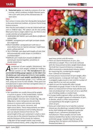 YARN                                                                                      TEXTILE Value Chain

3.	 Texturized yarns: are made by a process of air tex		
		 turizing , which combines multiple filament yarns 		
		 into a yarn with some of the characteristics of
		 spun yarns
Color
Yarn comes in many colors Yarn drying after being dyed
in the early American tradition, at Conner Prairie living
history museum.
Yarn may be used undyed, or may be colored with nat-
ural or artificial dyes. The colours can be very pretty
Most yarns have a single uniform hue, but there is also
a wide selection of variegated yarns:
 HEATHERED OR TWEED: yarn with flecks of different
	 colored fiber
 OMBRE: variegated yarn with light and dark shades
	 of a single hue
 MULTI-COLORED: variegated yarn with two or
	 more distinct hues (a “parrot colorway” might have 		
	 green, yellow and red)
 SELF-STRIPING: yarn dyed with lengths of color that 	
	 will automatically create stripes in a knitted or
	 crocheted object
 MARLED: yarn made from strands of different-               	 wool may contain only 60 meters.
	 colored yarn twisted together, sometimes in                •	There are several thicknesses of yarn, also
	 closely related hues                                       	 referred to as weight. This is not to be confused



A
Measurement                                                  	 with the measurement and/or weight listed above. 		
        comparison of yarn weights (thicknesses): the        	 The Craft Yarn Council of America is making an
        top skein is aran weight, suitable for knitting a    	 effort to promote a standardized industry system
        thick sweater or hat. The manufacturer’s rec-        	 for measuring this, numbering the weights
ommended knitting gauge appears on the label: 8 to           	 from 1 (finest) to 6 (heaviest).
10 stitches per inch using size 4.5 to 5.1 mm needles.       •	A more precise measurement of yarn weight, often
The bottom skein is sock weight, specifically for knit-      	 used by weavers, is wraps per inch (wpi). The yarn
ting socks. Recommended gauge: 5 to 7 stitches per           	 is wrapped snugly around a ruler and the number of 	
inch, using size 3.6 to 4.2 mm needles. These yarns are      	 wraps that fit in an inch are counted.
manufactured in Japan and have variegated colours in         •	Labels on yarn for handicrafts often include
a random-dyed pattern.	                                      	 information on gauge, known in the UK as tension,
“SOME OF THE STANDARD MEASUREMENTS USED IN                   	 which is a measurement of how many stitches and
WORLD”                                                       	 rows are produced per inch or per cm on a specified
•	Yarn quantities are usually measured by weight             	 size of knitting needle or crochet hook.
	 in ounces or grams. In the United States, Canada           •	In Europe textile engineers often use the unit tax,
	 and Europe, balls of yarn for handcrafts are               	 which is the weight in grams of a kilometre of yarn,
	 sold by weight. Common sizes include 25g, 50g, and 	       	 or decitex, which is a finer measurement
	 100g skeins. Some companies also primarily                 	 corresponding to the weight in grams of
	 measure in ounces with common sizes being                  	 10 km of yarn.
	 three-ounce, four-ounce, six-ounce, and                    •	Some yarn retail stores try to help the customer
	 eight-ounce skeins. These measurements are taken 		        	 choose yarn by attaching a sample knitted square
	 at a tandard temperature and humidity, because             	 to the shelf holding each display of a particular
	 yarn can absorb moisture from the air. The                 	 weight of yarn, sometimes provided by the
	 actual length of the yarn contained in a ball or skein 	   	 manufacturer. These samples are knit in the
	 can vary due to the inherent heaviness of the fibre        	 industry standard four-by-four inch/ ten-by-ten
	 and the thickness of the strand; for instance,             	 centimeter gauge. Samples help the buyer by
	 a 50g skein of lace weight mohair may contain              	 showing them the texture and thickness of the
	 several hundred metres, while a 50g skein of bulky 		      	 finished knit fabric.

April - June 2012                                                                                              23
 