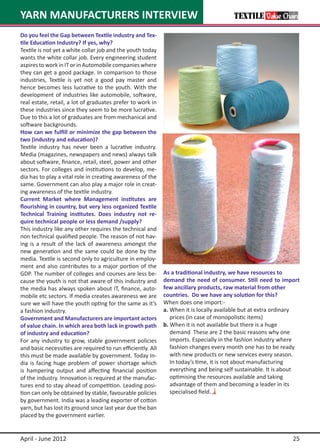 YARN MANUFACTURERS INTERVIEW
Do you feel the Gap between Textile industry and Tex-
tile Education Industry? If yes, why?
Textile is not yet a white collar job and the youth today
wants the white collar job. Every engineering student
aspires to work in IT or in Automobile companies where
they can get a good package. In comparison to those
industries, Textile is yet not a good pay master and
hence becomes less lucrative to the youth. With the
development of industries like automobile, software,
real estate, retail, a lot of graduates prefer to work in
these industries since they seem to be more lucrative.
Due to this a lot of graduates are from mechanical and
software backgrounds.
How can we fulfill or minimize the gap between the
two (industry and education)?
Textile industry has never been a lucrative industry.
Media (magazines, newspapers and news) always talk
about software, finance, retail, steel, power and other
sectors. For colleges and institutions to develop, me-
dia has to play a vital role in creating awareness of the
same. Government can also play a major role in creat-
ing awareness of the textile industry.
Current Market where Management institutes are
flourishing in country, but very less organized Textile
Technical Training institutes. Does industry not re-
quire technical people or less demand /supply?
This industry like any other requires the technical and
non technical qualified people. The reason of not hav-
ing is a result of the lack of awareness amongst the
new generation and the same could be done by the
media. Textile is second only to agriculture in employ-
ment and also contributes to a major portion of the
GDP. The number of colleges and courses are less be-         As a traditional industry, we have resources to
cause the youth is not that aware of this industry and       demand the need of consumer. Still need to import
the media has always spoken about IT, finance, auto-         few ancillary products, raw material from other
mobile etc sectors. If media creates awareness we are        countries.  Do we have any solution for this?
sure we will have the youth opting for the same as it’s      When does one import:-
a fashion industry.                                          a.	When it is locally available but at extra ordinary
Government and Manufacturers are important actors            		 prices (in case of monopolistic items)
of value chain. In which area both lack in growth path       b. When it is not available but there is a huge
of industry and education?                                   		 demand These are 2 the basic reasons why one
For any industry to grow, stable government policies         		 imports. Especially in the fashion industry where
and basic necessities are required to run efficiently. All   		 fashion changes every month one has to be ready
this must be made available by government. Today In-         		 with new products or new services every season.
dia is facing huge problem of power shortage which           		 In today’s time, it is not about manufacturing
is hampering output and affecting financial position         		 everything and being self sustainable. It is about
of the industry. Innovation is required at the manufac-      		 optimising the resources available and taking
tures end to stay ahead of competition. Leading posi-        		 advantage of them and becoming a leader in its
tion can only be obtained by stable, favourable policies     		 specialised field.
by government. India was a leading exporter of cotton
yarn, but has lost its ground since last year due the ban
placed by the government earlier.


April - June 2012                                                                                              25
 
