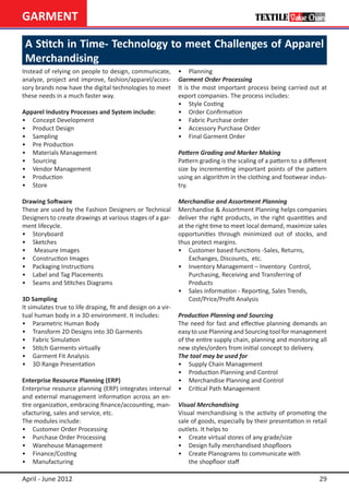 GARMENT

 A Stitch in Time- Technology to meet Challenges of Apparel
 Merchandising
Instead of relying on people to design, communicate,          •	 Planning
analyze, project and improve, fashion/apparel/acces-          Garment Order Processing
sory brands now have the digital technologies to meet         It is the most important process being carried out at
these needs in a much faster way.                             export companies. The process includes:
                                                              •	 Style Costing
Apparel Industry Processes and System include:                •	 Order Confirmation
•	 Concept Development                                        •	 Fabric Purchase order
•	 Product Design                                             •	 Accessory Purchase Order
•	 Sampling                                                   •	 Final Garment Order
•	 Pre Production
•	 Materials Management                                       Pattern Grading and Marker Making
•	 Sourcing                                                   Pattern grading is the scaling of a pattern to a different
•	 Vendor Management                                          size by incrementing important points of the pattern
•	 Production                                                 using an algorithm in the clothing and footwear indus-
•	 Store                                                      try.

Drawing Software                                              Merchandise and Assortment Planning
These are used by the Fashion Designers or Technical          Merchandise & Assortment Planning helps companies
Designers to create drawings at various stages of a gar-      deliver the right products, in the right quantities and
ment lifecycle.                                               at the right time to meet local demand, maximize sales
•	 Storyboard                                                 opportunities through minimized out of stocks, and
•	 Sketches                                                   thus protect margins.
•	 Measure Images                                             •	 Customer based functions -Sales, Returns,
•	 Construction Images                                        	 Exchanges, Discounts, etc.
•	 Packaging Instructions                                     •	 Inventory Management – Inventory 	Control,
•	 Label and Tag Placements                                   	 Purchasing, Receiving and Transferring of
•	 Seams and Stitches Diagrams                                	 Products
                                                              •	 Sales information - Reporting, Sales Trends,
3D Sampling                                                   	 Cost/Price/Profit Analysis
It simulates true to life draping, fit and design on a vir-
tual human body in a 3D environment. It includes:             Production Planning and Sourcing
•	 Parametric Human Body                                      The need for fast and effective planning demands an
•	 Transform 2D Designs into 3D Garments                      easy to use Planning and Sourcing tool for management
•	 Fabric Simulation                                          of the entire supply chain, planning and monitoring all
•	 Stitch Garments virtually                                  new styles/orders from initial concept to delivery.
•	 Garment Fit Analysis                                       The tool may be used for
•	 3D Range Presentation                                      •	 Supply Chain Management
                                                              •	 Production Planning and Control
Enterprise Resource Planning (ERP)                            •	 Merchandise Planning and Control
Enterprise resource planning (ERP) integrates internal        •	 Critical Path Management
and external management information across an en-
tire organization, embracing finance/accounting, man-         Visual Merchandising
ufacturing, sales and service, etc.                           Visual merchandising is the activity of promoting the
The modules include:                                          sale of goods, especially by their presentation in retail
•	 Customer Order Processing                                  outlets. It helps to
•	 Purchase Order Processing                                  •	 Create virtual stores of any grade/size
•	 Warehouse Management                                       •	 Design fully merchandised shopfloors
•	 Finance/Costing                                            •	 Create Planograms to communicate with 		
•	 Manufacturing                                              	 the shopfloor staff

April - June 2012                                                                                                    29
 